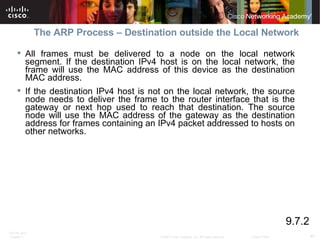 The ARP Process – Destination outside the Local Network All frames must be delivered to a node on the local network segment. If the destination IPv4 host is on the local network, the frame will use the MAC address of this device as the destination MAC address.  If the destination IPv4 host is not on the local network, the source node needs to deliver the frame to the router interface that is the gateway or next hop used to reach that destination. The source node will use the MAC address of the gateway as the destination address for frames containing an IPv4 packet addressed to hosts on other networks.  9.7.2 