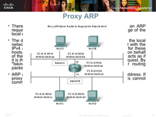 Proxy ARP There are circumstances under which a host might send an ARP request seeking to map an IPv4 address outside of the range of the local network.  The device sends ARP requests for IPv4 addresses not on the local network instead of requesting the MAC address associated with the IPv4 address of the gateway. To provide a MAC address for these hosts, a router interface may use a proxy ARP to respond on behalf of these remote hosts. Using proxy ARP, a router interface acts as if it is the host with the IPv4 address requested by the ARP request. By "faking" its identity, the router accepts responsibility for routing packets to the "real" destination.  ARP always sends ARP requests for the destination IPv4 address. If proxy ARP is disabled on the router interface, these hosts cannot communicate out of the local network.  