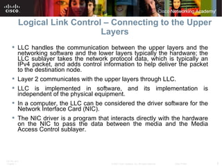Logical Link Control – Connecting to the Upper Layers LLC handles the communication between the upper layers and the networking software and the lower layers typically the hardware; the LLC sublayer takes the network protocol data, which is typically an IPv4 packet, and adds control information to help deliver the packet to the destination node.  Layer 2 communicates with the upper layers through LLC. LLC is implemented in software, and its implementation is independent of the physical equipment.  In a computer, the LLC can be considered the driver software for the Network Interface Card (NIC).  The NIC driver is a program that interacts directly with the hardware on the NIC to pass the data between the media and the Media Access Control sublayer.  