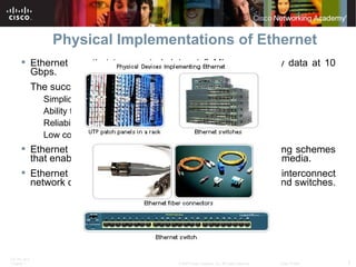 Physical Implementations of Ethernet Ethernet can that transported data at 3 Mbps can carry data at 10 Gbps.  The success of Ethernet is due to the following factors: Simplicity and ease of maintenance  Ability to incorporate new technologies  Reliability  Low cost of installation and upgrade  Ethernet specifies and implements encoding and decoding schemes that enable frame bits to be carried as signals across the media. Ethernet uses UTP copper cables and optical fiber to interconnect network devices via intermediary devices such as hubs and switches.  