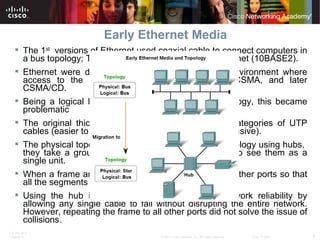 Early Ethernet Media The 1 st   versions of Ethernet used coaxial cable to connect computers in a bus topology; Thicknet, coaxial (10BASE5) and Thinnet (10BASE2). Ethernet were deployed in a low-bandwidth LAN environment where access to the shared media was managed by CSMA, and later CSMA/CD.  Being a logical bus topology and physical bus topology, this became problematic The original thick coaxial were replaced by early categories of UTP cables (easier to work with, lightweight, and less expensive). The physical topology was also changed to a star topology using hubs,  they take a group of nodes and allow the network to see them as a single unit.  When a frame arrives at one port, it is copied to the other ports so that all the segments on the LAN receive the frame.  Using the hub in this bus topology increased network reliability by allowing any single cable to fail without disrupting the entire network. However, repeating the frame to all other ports did not solve the issue of collisions. 