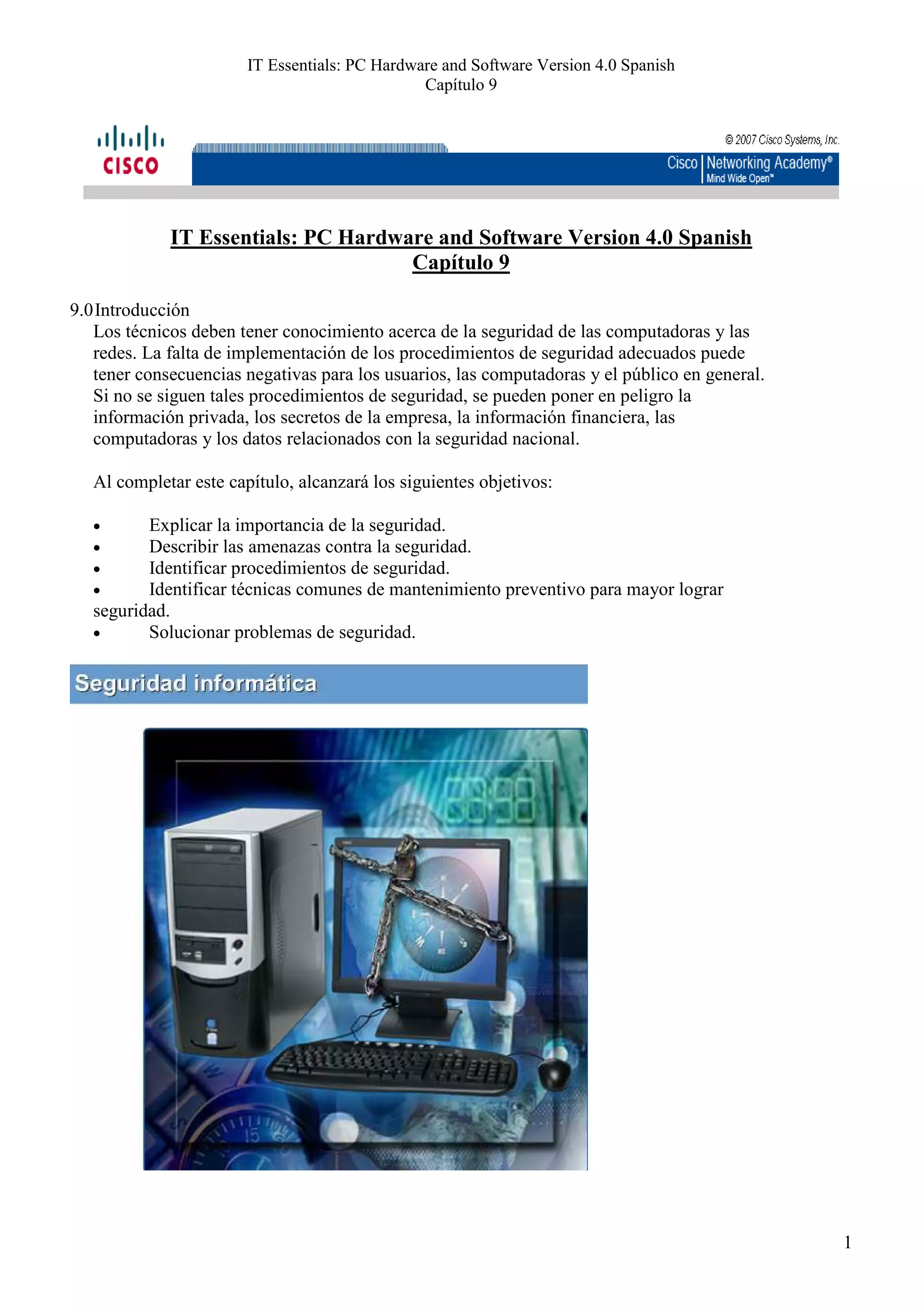 IT Essentials: PC Hardware and Software Version 4.0 Spanish
                                                Capítulo 9




             IT Essentials: PC Hardware and Software Version 4.0 Spanish
                                     Capítulo 9

9.0 Introducción
   Los técnicos deben tener conocimiento acerca de la seguridad de las computadoras y las
   redes. La falta de implementación de los procedimientos de seguridad adecuados puede
   tener consecuencias negativas para los usuarios, las computadoras y el público en general.
   Si no se siguen tales procedimientos de seguridad, se pueden poner en peligro la
   información privada, los secretos de la empresa, la información financiera, las
   computadoras y los datos relacionados con la seguridad nacional.

   Al completar este capítulo, alcanzará los siguientes objetivos:

   •      Explicar la importancia de la seguridad.
   •      Describir las amenazas contra la seguridad.
   •      Identificar procedimientos de seguridad.
   •      Identificar técnicas comunes de mantenimiento preventivo para mayor lograr
   seguridad.
   •      Solucionar problemas de seguridad.




                                                                                                1
 