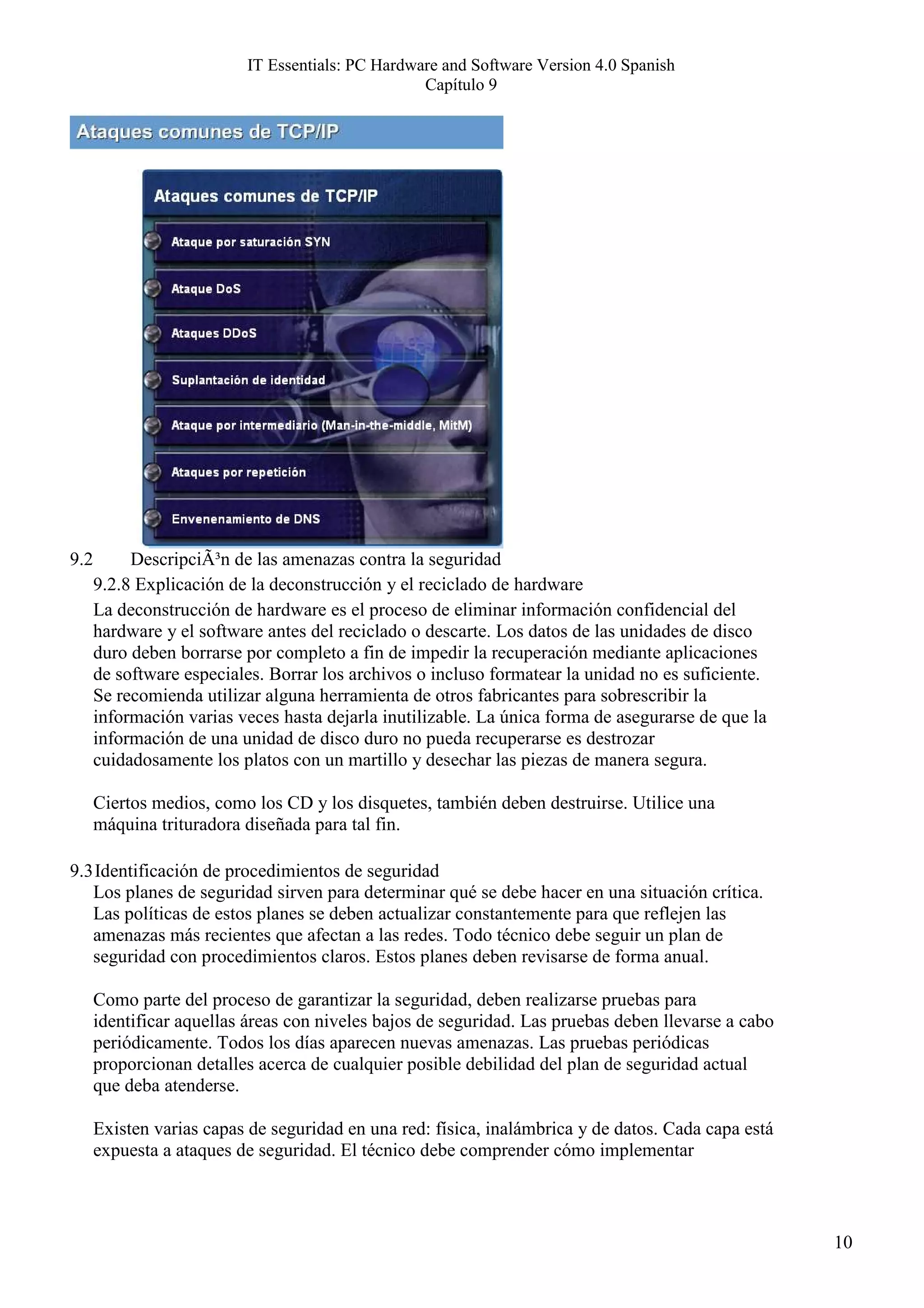 IT Essentials: PC Hardware and Software Version 4.0 Spanish
                                                  Capítulo 9




9.2        DescripciÃ³n de las amenazas contra la seguridad
      9.2.8 Explicación de la deconstrucción y el reciclado de hardware
      La deconstrucción de hardware es el proceso de eliminar información confidencial del
      hardware y el software antes del reciclado o descarte. Los datos de las unidades de disco
      duro deben borrarse por completo a fin de impedir la recuperación mediante aplicaciones
      de software especiales. Borrar los archivos o incluso formatear la unidad no es suficiente.
      Se recomienda utilizar alguna herramienta de otros fabricantes para sobrescribir la
      información varias veces hasta dejarla inutilizable. La única forma de asegurarse de que la
      información de una unidad de disco duro no pueda recuperarse es destrozar
      cuidadosamente los platos con un martillo y desechar las piezas de manera segura.

      Ciertos medios, como los CD y los disquetes, también deben destruirse. Utilice una
      máquina trituradora diseñada para tal fin.

9.3 Identificación de procedimientos de seguridad
   Los planes de seguridad sirven para determinar qué se debe hacer en una situación crítica.
   Las políticas de estos planes se deben actualizar constantemente para que reflejen las
   amenazas más recientes que afectan a las redes. Todo técnico debe seguir un plan de
   seguridad con procedimientos claros. Estos planes deben revisarse de forma anual.

      Como parte del proceso de garantizar la seguridad, deben realizarse pruebas para
      identificar aquellas áreas con niveles bajos de seguridad. Las pruebas deben llevarse a cabo
      periódicamente. Todos los días aparecen nuevas amenazas. Las pruebas periódicas
      proporcionan detalles acerca de cualquier posible debilidad del plan de seguridad actual
      que deba atenderse.

      Existen varias capas de seguridad en una red: física, inalámbrica y de datos. Cada capa está
      expuesta a ataques de seguridad. El técnico debe comprender cómo implementar



                                                                                                     10
 