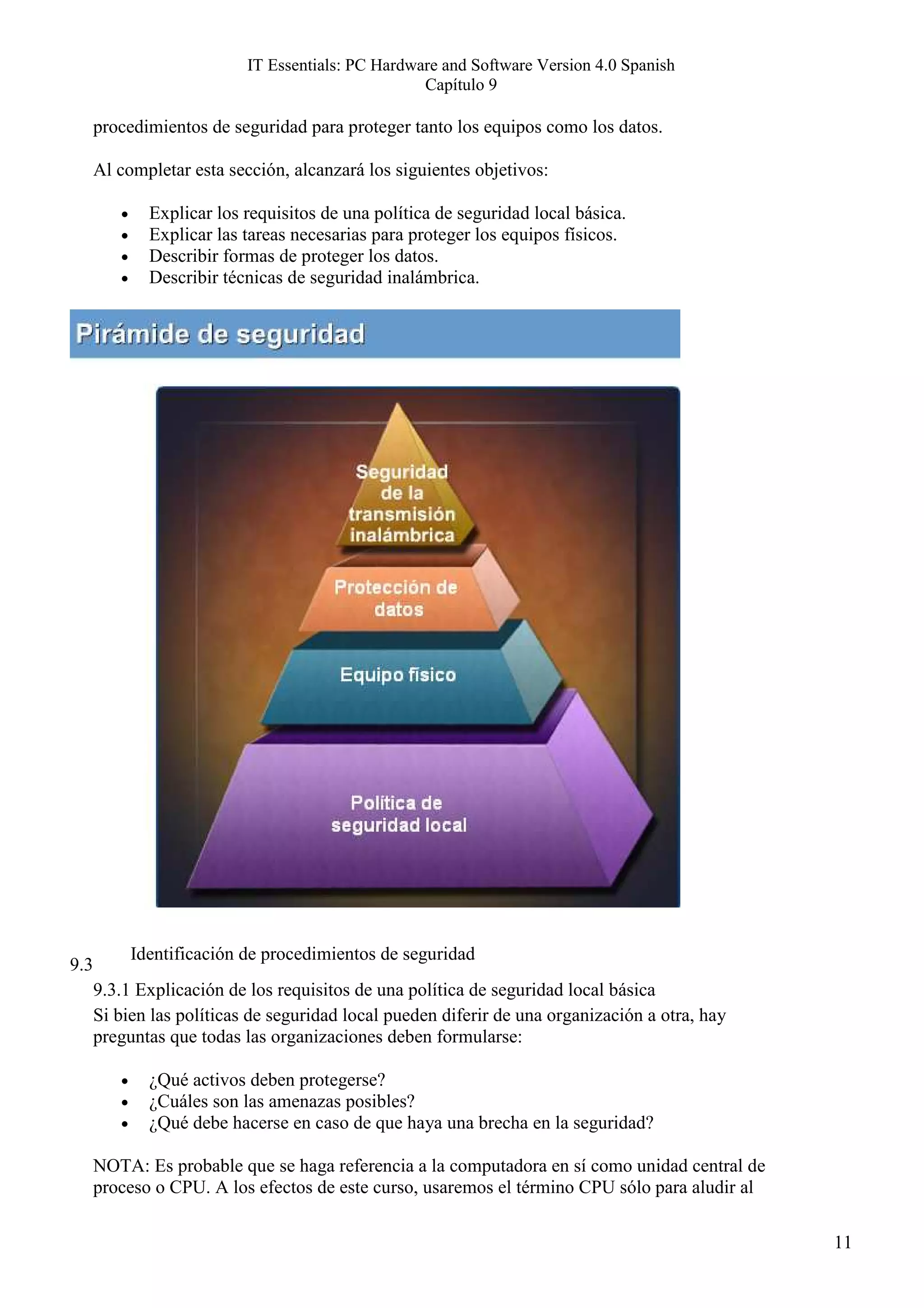 IT Essentials: PC Hardware and Software Version 4.0 Spanish
                                                    Capítulo 9

      procedimientos de seguridad para proteger tanto los equipos como los datos.

      Al completar esta sección, alcanzará los siguientes objetivos:

         •     Explicar los requisitos de una política de seguridad local básica.
         •     Explicar las tareas necesarias para proteger los equipos físicos.
         •     Describir formas de proteger los datos.
         •     Describir técnicas de seguridad inalámbrica.




             Identificación de procedimientos de seguridad
9.3
      9.3.1 Explicación de los requisitos de una política de seguridad local básica
      Si bien las políticas de seguridad local pueden diferir de una organización a otra, hay
      preguntas que todas las organizaciones deben formularse:

         •     ¿Qué activos deben protegerse?
         •     ¿Cuáles son las amenazas posibles?
         •     ¿Qué debe hacerse en caso de que haya una brecha en la seguridad?

      NOTA: Es probable que se haga referencia a la computadora en sí como unidad central de
      proceso o CPU. A los efectos de este curso, usaremos el término CPU sólo para aludir al

                                                                                                11
 