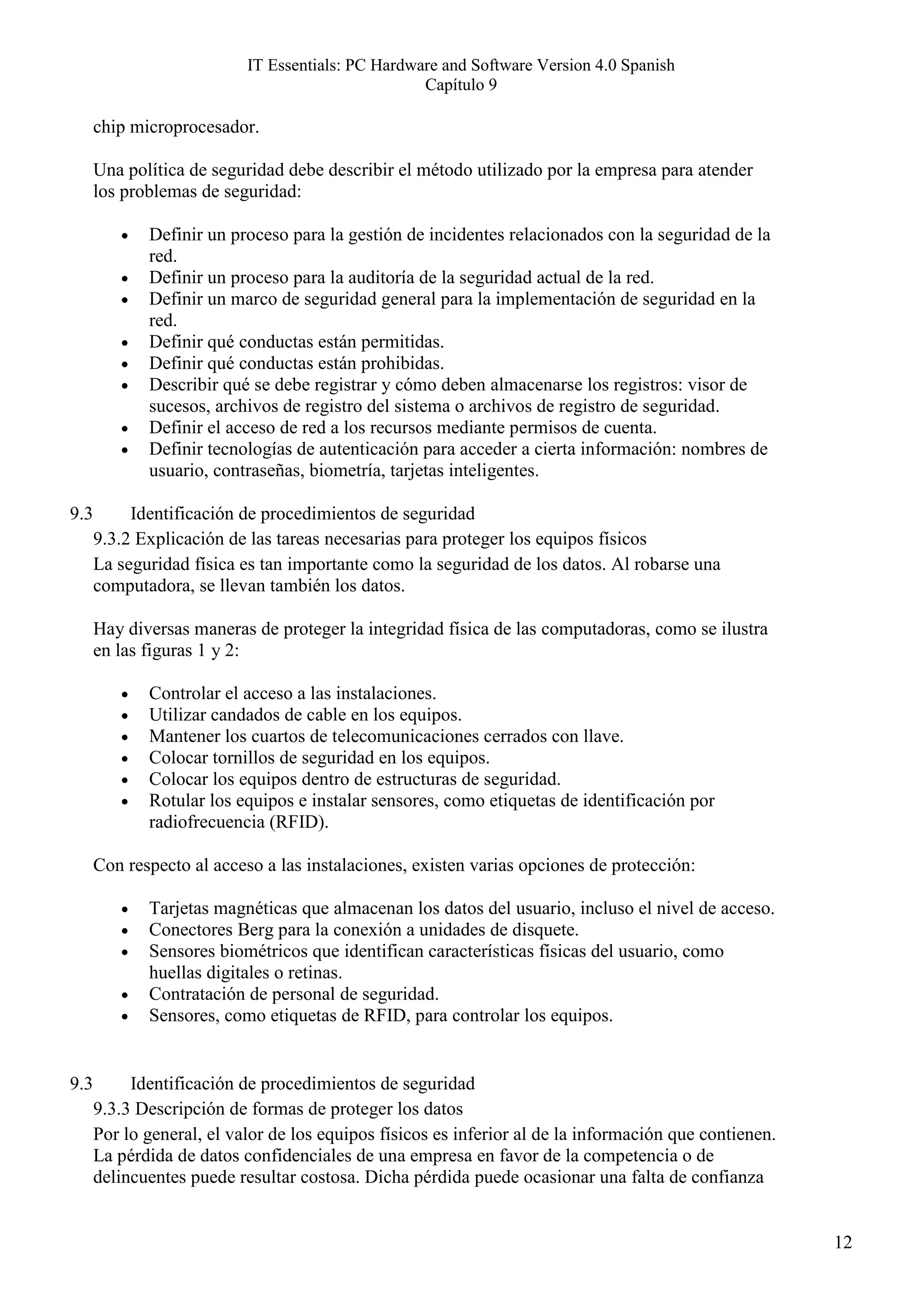 IT Essentials: PC Hardware and Software Version 4.0 Spanish
                                                   Capítulo 9

      chip microprocesador.

      Una política de seguridad debe describir el método utilizado por la empresa para atender
      los problemas de seguridad:

         •   Definir un proceso para la gestión de incidentes relacionados con la seguridad de la
             red.
         •   Definir un proceso para la auditoría de la seguridad actual de la red.
         •   Definir un marco de seguridad general para la implementación de seguridad en la
             red.
         •   Definir qué conductas están permitidas.
         •   Definir qué conductas están prohibidas.
         •   Describir qué se debe registrar y cómo deben almacenarse los registros: visor de
             sucesos, archivos de registro del sistema o archivos de registro de seguridad.
         •   Definir el acceso de red a los recursos mediante permisos de cuenta.
         •   Definir tecnologías de autenticación para acceder a cierta información: nombres de
             usuario, contraseñas, biometría, tarjetas inteligentes.

9.3        Identificación de procedimientos de seguridad
      9.3.2 Explicación de las tareas necesarias para proteger los equipos físicos
      La seguridad física es tan importante como la seguridad de los datos. Al robarse una
      computadora, se llevan también los datos.

      Hay diversas maneras de proteger la integridad física de las computadoras, como se ilustra
      en las figuras 1 y 2:

         •   Controlar el acceso a las instalaciones.
         •   Utilizar candados de cable en los equipos.
         •   Mantener los cuartos de telecomunicaciones cerrados con llave.
         •   Colocar tornillos de seguridad en los equipos.
         •   Colocar los equipos dentro de estructuras de seguridad.
         •   Rotular los equipos e instalar sensores, como etiquetas de identificación por
             radiofrecuencia (RFID).

      Con respecto al acceso a las instalaciones, existen varias opciones de protección:

         •   Tarjetas magnéticas que almacenan los datos del usuario, incluso el nivel de acceso.
         •   Conectores Berg para la conexión a unidades de disquete.
         •   Sensores biométricos que identifican características físicas del usuario, como
             huellas digitales o retinas.
         •   Contratación de personal de seguridad.
         •   Sensores, como etiquetas de RFID, para controlar los equipos.


9.3        Identificación de procedimientos de seguridad
      9.3.3 Descripción de formas de proteger los datos
      Por lo general, el valor de los equipos físicos es inferior al de la información que contienen.
      La pérdida de datos confidenciales de una empresa en favor de la competencia o de
      delincuentes puede resultar costosa. Dicha pérdida puede ocasionar una falta de confianza


                                                                                                        12
 
