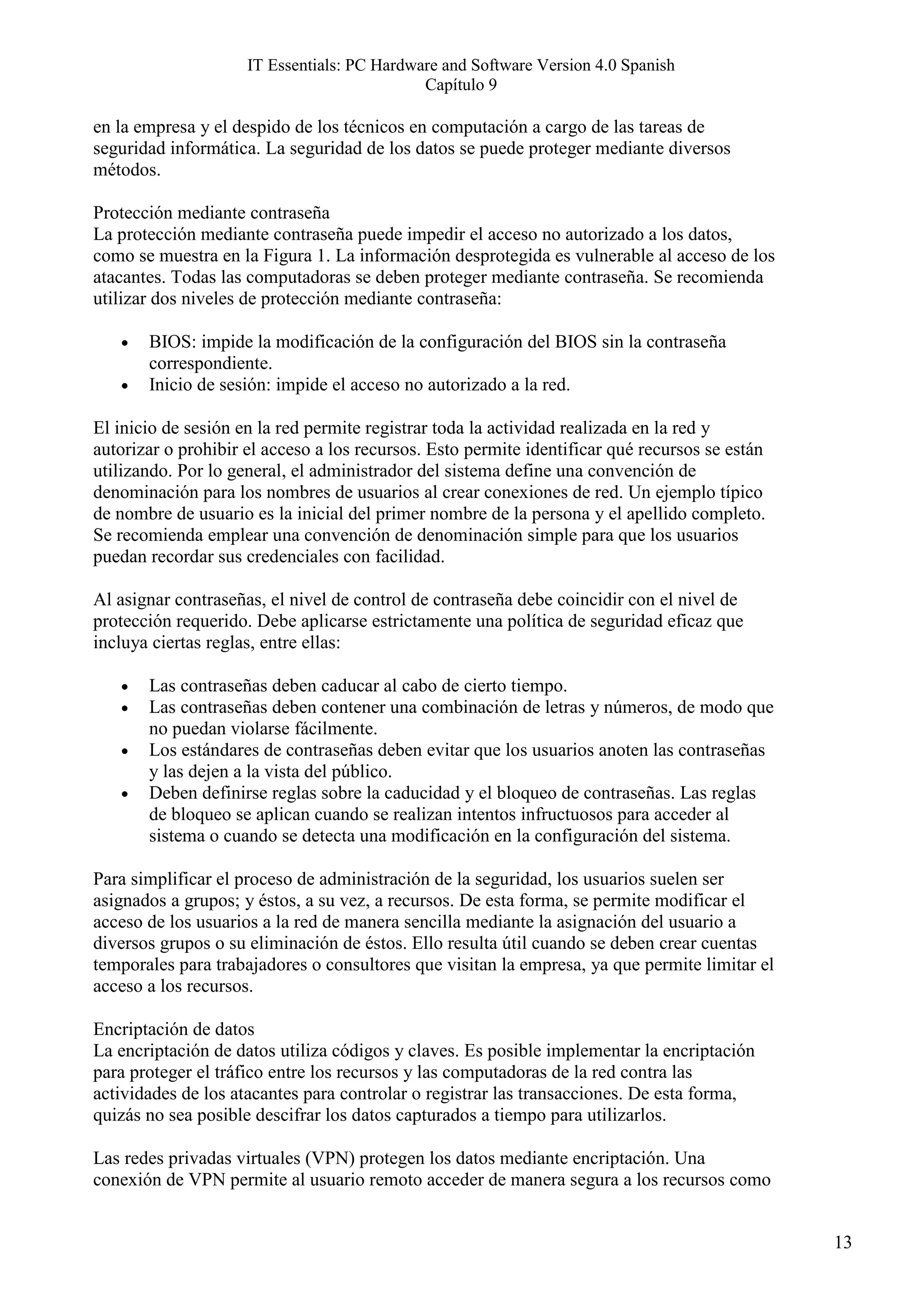 IT Essentials: PC Hardware and Software Version 4.0 Spanish
                                             Capítulo 9

en la empresa y el despido de los técnicos en computación a cargo de las tareas de
seguridad informática. La seguridad de los datos se puede proteger mediante diversos
métodos.

Protección mediante contraseña
La protección mediante contraseña puede impedir el acceso no autorizado a los datos,
como se muestra en la Figura 1. La información desprotegida es vulnerable al acceso de los
atacantes. Todas las computadoras se deben proteger mediante contraseña. Se recomienda
utilizar dos niveles de protección mediante contraseña:

   •   BIOS: impide la modificación de la configuración del BIOS sin la contraseña
       correspondiente.
   •   Inicio de sesión: impide el acceso no autorizado a la red.

El inicio de sesión en la red permite registrar toda la actividad realizada en la red y
autorizar o prohibir el acceso a los recursos. Esto permite identificar qué recursos se están
utilizando. Por lo general, el administrador del sistema define una convención de
denominación para los nombres de usuarios al crear conexiones de red. Un ejemplo típico
de nombre de usuario es la inicial del primer nombre de la persona y el apellido completo.
Se recomienda emplear una convención de denominación simple para que los usuarios
puedan recordar sus credenciales con facilidad.

Al asignar contraseñas, el nivel de control de contraseña debe coincidir con el nivel de
protección requerido. Debe aplicarse estrictamente una política de seguridad eficaz que
incluya ciertas reglas, entre ellas:

   •   Las contraseñas deben caducar al cabo de cierto tiempo.
   •   Las contraseñas deben contener una combinación de letras y números, de modo que
       no puedan violarse fácilmente.
   •   Los estándares de contraseñas deben evitar que los usuarios anoten las contraseñas
       y las dejen a la vista del público.
   •   Deben definirse reglas sobre la caducidad y el bloqueo de contraseñas. Las reglas
       de bloqueo se aplican cuando se realizan intentos infructuosos para acceder al
       sistema o cuando se detecta una modificación en la configuración del sistema.

Para simplificar el proceso de administración de la seguridad, los usuarios suelen ser
asignados a grupos; y éstos, a su vez, a recursos. De esta forma, se permite modificar el
acceso de los usuarios a la red de manera sencilla mediante la asignación del usuario a
diversos grupos o su eliminación de éstos. Ello resulta útil cuando se deben crear cuentas
temporales para trabajadores o consultores que visitan la empresa, ya que permite limitar el
acceso a los recursos.

Encriptación de datos
La encriptación de datos utiliza códigos y claves. Es posible implementar la encriptación
para proteger el tráfico entre los recursos y las computadoras de la red contra las
actividades de los atacantes para controlar o registrar las transacciones. De esta forma,
quizás no sea posible descifrar los datos capturados a tiempo para utilizarlos.

Las redes privadas virtuales (VPN) protegen los datos mediante encriptación. Una
conexión de VPN permite al usuario remoto acceder de manera segura a los recursos como


                                                                                                13
 