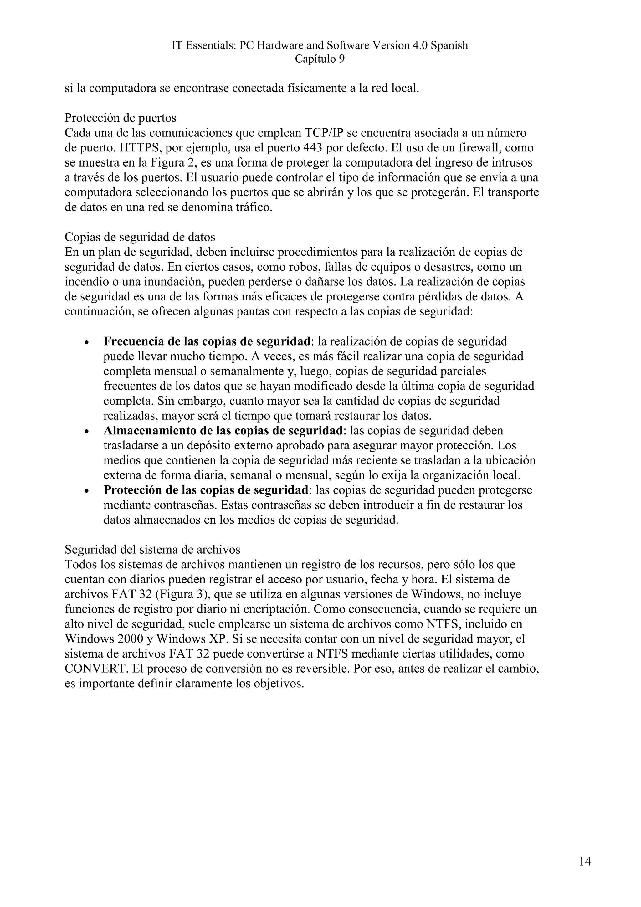 IT Essentials: PC Hardware and Software Version 4.0 Spanish
                                            Capítulo 9

si la computadora se encontrase conectada físicamente a la red local.

Protección de puertos
Cada una de las comunicaciones que emplean TCP/IP se encuentra asociada a un número
de puerto. HTTPS, por ejemplo, usa el puerto 443 por defecto. El uso de un firewall, como
se muestra en la Figura 2, es una forma de proteger la computadora del ingreso de intrusos
a través de los puertos. El usuario puede controlar el tipo de información que se envía a una
computadora seleccionando los puertos que se abrirán y los que se protegerán. El transporte
de datos en una red se denomina tráfico.

Copias de seguridad de datos
En un plan de seguridad, deben incluirse procedimientos para la realización de copias de
seguridad de datos. En ciertos casos, como robos, fallas de equipos o desastres, como un
incendio o una inundación, pueden perderse o dañarse los datos. La realización de copias
de seguridad es una de las formas más eficaces de protegerse contra pérdidas de datos. A
continuación, se ofrecen algunas pautas con respecto a las copias de seguridad:

   •   Frecuencia de las copias de seguridad: la realización de copias de seguridad
       puede llevar mucho tiempo. A veces, es más fácil realizar una copia de seguridad
       completa mensual o semanalmente y, luego, copias de seguridad parciales
       frecuentes de los datos que se hayan modificado desde la última copia de seguridad
       completa. Sin embargo, cuanto mayor sea la cantidad de copias de seguridad
       realizadas, mayor será el tiempo que tomará restaurar los datos.
   •   Almacenamiento de las copias de seguridad: las copias de seguridad deben
       trasladarse a un depósito externo aprobado para asegurar mayor protección. Los
       medios que contienen la copia de seguridad más reciente se trasladan a la ubicación
       externa de forma diaria, semanal o mensual, según lo exija la organización local.
   •   Protección de las copias de seguridad: las copias de seguridad pueden protegerse
       mediante contraseñas. Estas contraseñas se deben introducir a fin de restaurar los
       datos almacenados en los medios de copias de seguridad.

Seguridad del sistema de archivos
Todos los sistemas de archivos mantienen un registro de los recursos, pero sólo los que
cuentan con diarios pueden registrar el acceso por usuario, fecha y hora. El sistema de
archivos FAT 32 (Figura 3), que se utiliza en algunas versiones de Windows, no incluye
funciones de registro por diario ni encriptación. Como consecuencia, cuando se requiere un
alto nivel de seguridad, suele emplearse un sistema de archivos como NTFS, incluido en
Windows 2000 y Windows XP. Si se necesita contar con un nivel de seguridad mayor, el
sistema de archivos FAT 32 puede convertirse a NTFS mediante ciertas utilidades, como
CONVERT. El proceso de conversión no es reversible. Por eso, antes de realizar el cambio,
es importante definir claramente los objetivos.




                                                                                                14
 