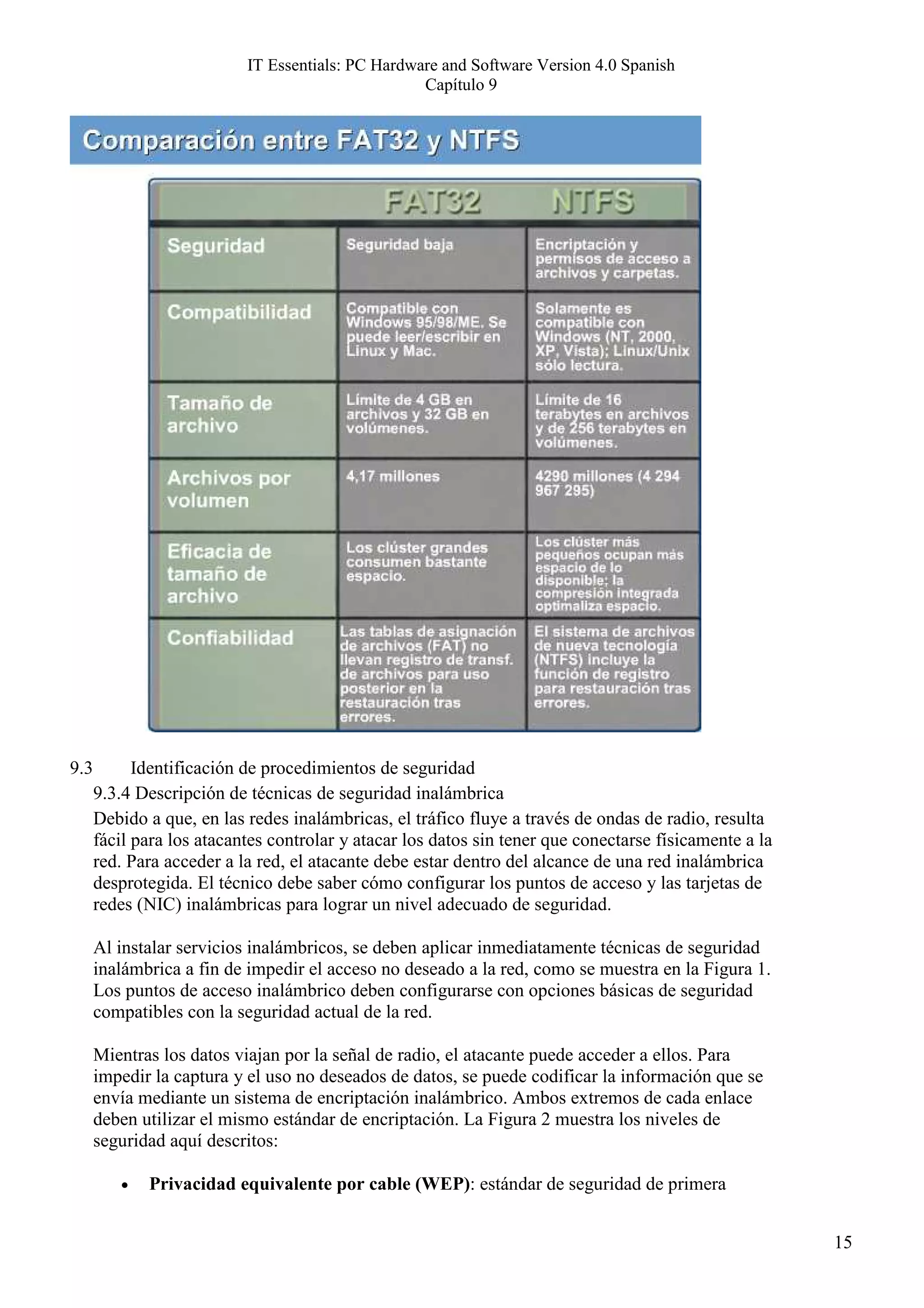 IT Essentials: PC Hardware and Software Version 4.0 Spanish
                                                   Capítulo 9




9.3         Identificación de procedimientos de seguridad
      9.3.4 Descripción de técnicas de seguridad inalámbrica
      Debido a que, en las redes inalámbricas, el tráfico fluye a través de ondas de radio, resulta
      fácil para los atacantes controlar y atacar los datos sin tener que conectarse físicamente a la
      red. Para acceder a la red, el atacante debe estar dentro del alcance de una red inalámbrica
      desprotegida. El técnico debe saber cómo configurar los puntos de acceso y las tarjetas de
      redes (NIC) inalámbricas para lograr un nivel adecuado de seguridad.

      Al instalar servicios inalámbricos, se deben aplicar inmediatamente técnicas de seguridad
      inalámbrica a fin de impedir el acceso no deseado a la red, como se muestra en la Figura 1.
      Los puntos de acceso inalámbrico deben configurarse con opciones básicas de seguridad
      compatibles con la seguridad actual de la red.

      Mientras los datos viajan por la señal de radio, el atacante puede acceder a ellos. Para
      impedir la captura y el uso no deseados de datos, se puede codificar la información que se
      envía mediante un sistema de encriptación inalámbrico. Ambos extremos de cada enlace
      deben utilizar el mismo estándar de encriptación. La Figura 2 muestra los niveles de
      seguridad aquí descritos:

         •   Privacidad equivalente por cable (WEP): estándar de seguridad de primera


                                                                                                        15
 