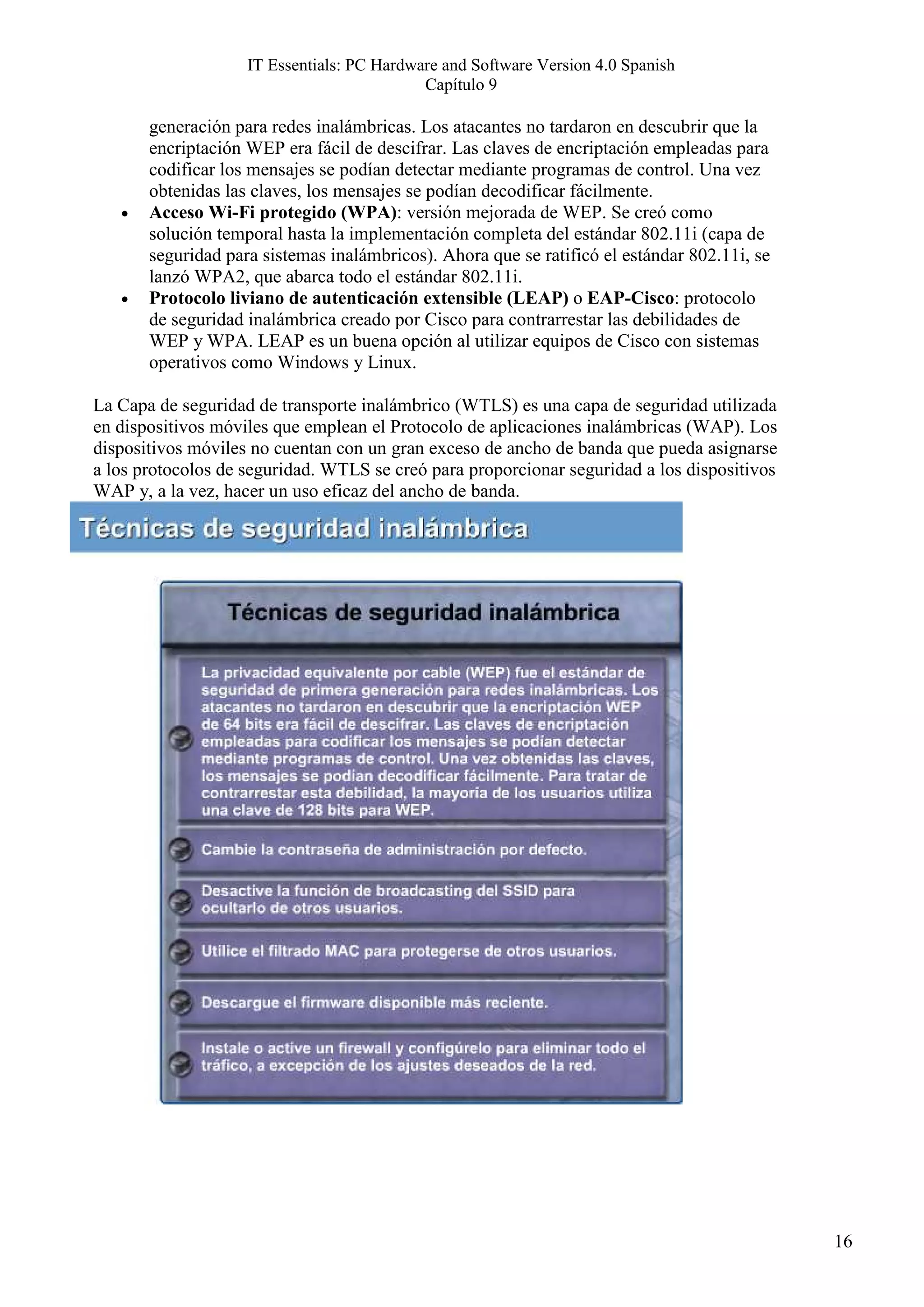 IT Essentials: PC Hardware and Software Version 4.0 Spanish
                                            Capítulo 9

       generación para redes inalámbricas. Los atacantes no tardaron en descubrir que la
       encriptación WEP era fácil de descifrar. Las claves de encriptación empleadas para
       codificar los mensajes se podían detectar mediante programas de control. Una vez
       obtenidas las claves, los mensajes se podían decodificar fácilmente.
   •   Acceso Wi-Fi protegido (WPA): versión mejorada de WEP. Se creó como
       solución temporal hasta la implementación completa del estándar 802.11i (capa de
       seguridad para sistemas inalámbricos). Ahora que se ratificó el estándar 802.11i, se
       lanzó WPA2, que abarca todo el estándar 802.11i.
   •   Protocolo liviano de autenticación extensible (LEAP) o EAP-Cisco: protocolo
       de seguridad inalámbrica creado por Cisco para contrarrestar las debilidades de
       WEP y WPA. LEAP es un buena opción al utilizar equipos de Cisco con sistemas
       operativos como Windows y Linux.

La Capa de seguridad de transporte inalámbrico (WTLS) es una capa de seguridad utilizada
en dispositivos móviles que emplean el Protocolo de aplicaciones inalámbricas (WAP). Los
dispositivos móviles no cuentan con un gran exceso de ancho de banda que pueda asignarse
a los protocolos de seguridad. WTLS se creó para proporcionar seguridad a los dispositivos
WAP y, a la vez, hacer un uso eficaz del ancho de banda.




                                                                                              16
 