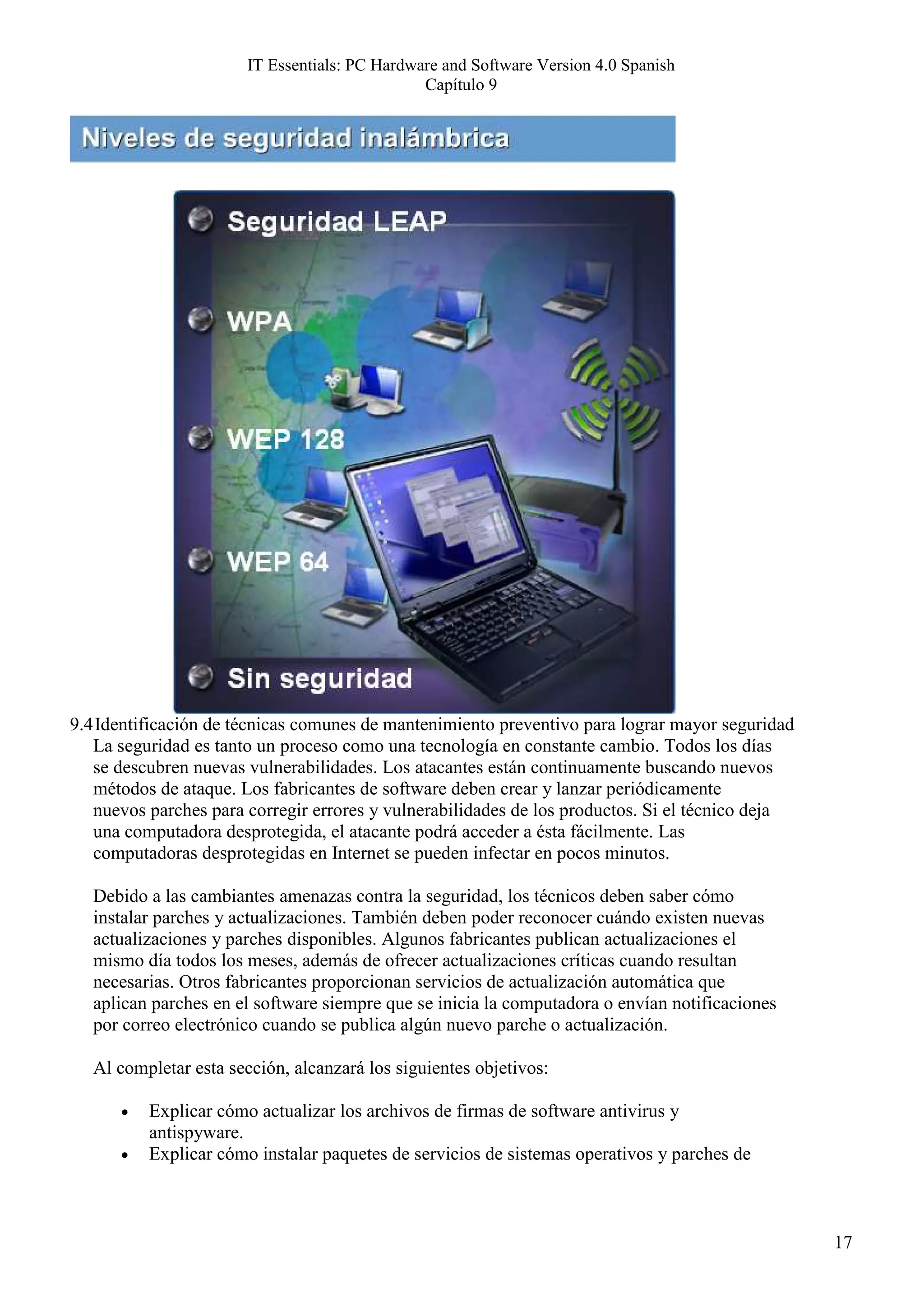 IT Essentials: PC Hardware and Software Version 4.0 Spanish
                                               Capítulo 9




9.4 Identificación de técnicas comunes de mantenimiento preventivo para lograr mayor seguridad
   La seguridad es tanto un proceso como una tecnología en constante cambio. Todos los días
   se descubren nuevas vulnerabilidades. Los atacantes están continuamente buscando nuevos
   métodos de ataque. Los fabricantes de software deben crear y lanzar periódicamente
   nuevos parches para corregir errores y vulnerabilidades de los productos. Si el técnico deja
   una computadora desprotegida, el atacante podrá acceder a ésta fácilmente. Las
   computadoras desprotegidas en Internet se pueden infectar en pocos minutos.

   Debido a las cambiantes amenazas contra la seguridad, los técnicos deben saber cómo
   instalar parches y actualizaciones. También deben poder reconocer cuándo existen nuevas
   actualizaciones y parches disponibles. Algunos fabricantes publican actualizaciones el
   mismo día todos los meses, además de ofrecer actualizaciones críticas cuando resultan
   necesarias. Otros fabricantes proporcionan servicios de actualización automática que
   aplican parches en el software siempre que se inicia la computadora o envían notificaciones
   por correo electrónico cuando se publica algún nuevo parche o actualización.

   Al completar esta sección, alcanzará los siguientes objetivos:

      •   Explicar cómo actualizar los archivos de firmas de software antivirus y
          antispyware.
      •   Explicar cómo instalar paquetes de servicios de sistemas operativos y parches de



                                                                                                  17
 
