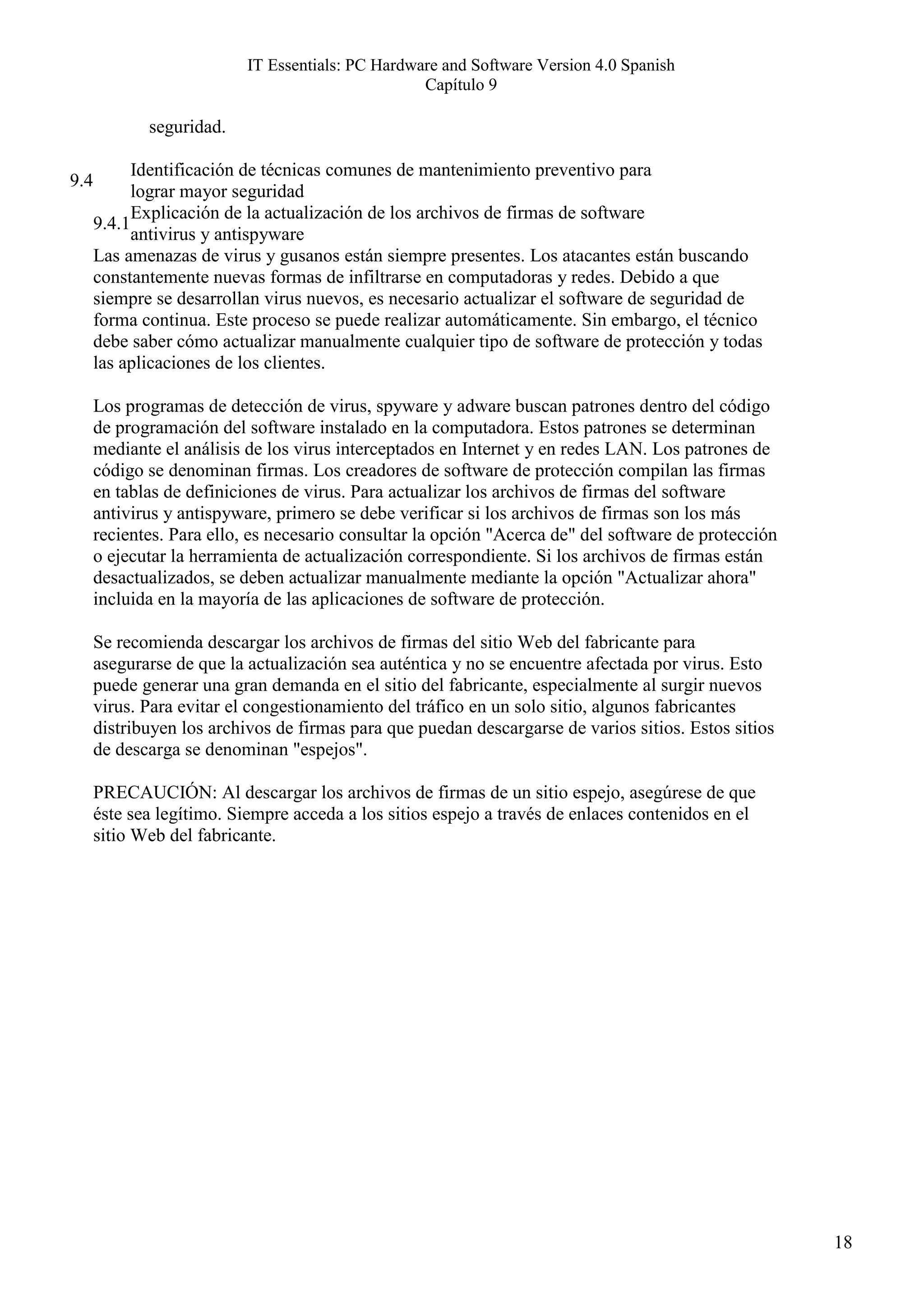 IT Essentials: PC Hardware and Software Version 4.0 Spanish
                                                   Capítulo 9

             seguridad.

            Identificación de técnicas comunes de mantenimiento preventivo para
9.4
            lograr mayor seguridad
            Explicación de la actualización de los archivos de firmas de software
      9.4.1
            antivirus y antispyware
      Las amenazas de virus y gusanos están siempre presentes. Los atacantes están buscando
      constantemente nuevas formas de infiltrarse en computadoras y redes. Debido a que
      siempre se desarrollan virus nuevos, es necesario actualizar el software de seguridad de
      forma continua. Este proceso se puede realizar automáticamente. Sin embargo, el técnico
      debe saber cómo actualizar manualmente cualquier tipo de software de protección y todas
      las aplicaciones de los clientes.

      Los programas de detección de virus, spyware y adware buscan patrones dentro del código
      de programación del software instalado en la computadora. Estos patrones se determinan
      mediante el análisis de los virus interceptados en Internet y en redes LAN. Los patrones de
      código se denominan firmas. Los creadores de software de protección compilan las firmas
      en tablas de definiciones de virus. Para actualizar los archivos de firmas del software
      antivirus y antispyware, primero se debe verificar si los archivos de firmas son los más
      recientes. Para ello, es necesario consultar la opción "Acerca de" del software de protección
      o ejecutar la herramienta de actualización correspondiente. Si los archivos de firmas están
      desactualizados, se deben actualizar manualmente mediante la opción "Actualizar ahora"
      incluida en la mayoría de las aplicaciones de software de protección.

      Se recomienda descargar los archivos de firmas del sitio Web del fabricante para
      asegurarse de que la actualización sea auténtica y no se encuentre afectada por virus. Esto
      puede generar una gran demanda en el sitio del fabricante, especialmente al surgir nuevos
      virus. Para evitar el congestionamiento del tráfico en un solo sitio, algunos fabricantes
      distribuyen los archivos de firmas para que puedan descargarse de varios sitios. Estos sitios
      de descarga se denominan "espejos".

      PRECAUCIÓN: Al descargar los archivos de firmas de un sitio espejo, asegúrese de que
      éste sea legítimo. Siempre acceda a los sitios espejo a través de enlaces contenidos en el
      sitio Web del fabricante.




                                                                                                      18
 