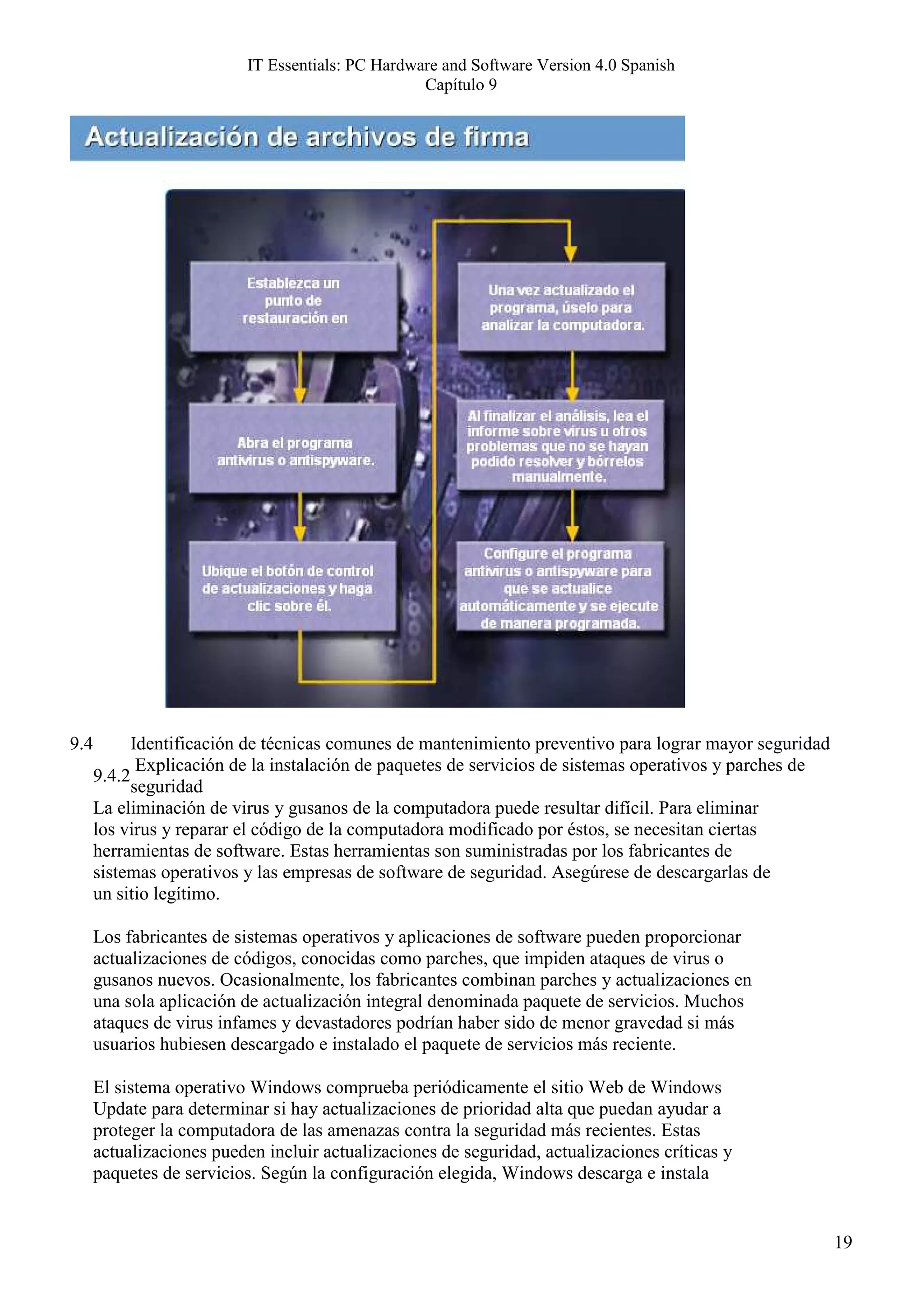 IT Essentials: PC Hardware and Software Version 4.0 Spanish
                                                  Capítulo 9




9.4         Identificación de técnicas comunes de mantenimiento preventivo para lograr mayor seguridad
             Explicación de la instalación de paquetes de servicios de sistemas operativos y parches de
      9.4.2
            seguridad
      La eliminación de virus y gusanos de la computadora puede resultar difícil. Para eliminar
      los virus y reparar el código de la computadora modificado por éstos, se necesitan ciertas
      herramientas de software. Estas herramientas son suministradas por los fabricantes de
      sistemas operativos y las empresas de software de seguridad. Asegúrese de descargarlas de
      un sitio legítimo.

      Los fabricantes de sistemas operativos y aplicaciones de software pueden proporcionar
      actualizaciones de códigos, conocidas como parches, que impiden ataques de virus o
      gusanos nuevos. Ocasionalmente, los fabricantes combinan parches y actualizaciones en
      una sola aplicación de actualización integral denominada paquete de servicios. Muchos
      ataques de virus infames y devastadores podrían haber sido de menor gravedad si más
      usuarios hubiesen descargado e instalado el paquete de servicios más reciente.

      El sistema operativo Windows comprueba periódicamente el sitio Web de Windows
      Update para determinar si hay actualizaciones de prioridad alta que puedan ayudar a
      proteger la computadora de las amenazas contra la seguridad más recientes. Estas
      actualizaciones pueden incluir actualizaciones de seguridad, actualizaciones críticas y
      paquetes de servicios. Según la configuración elegida, Windows descarga e instala


                                                                                                          19
 