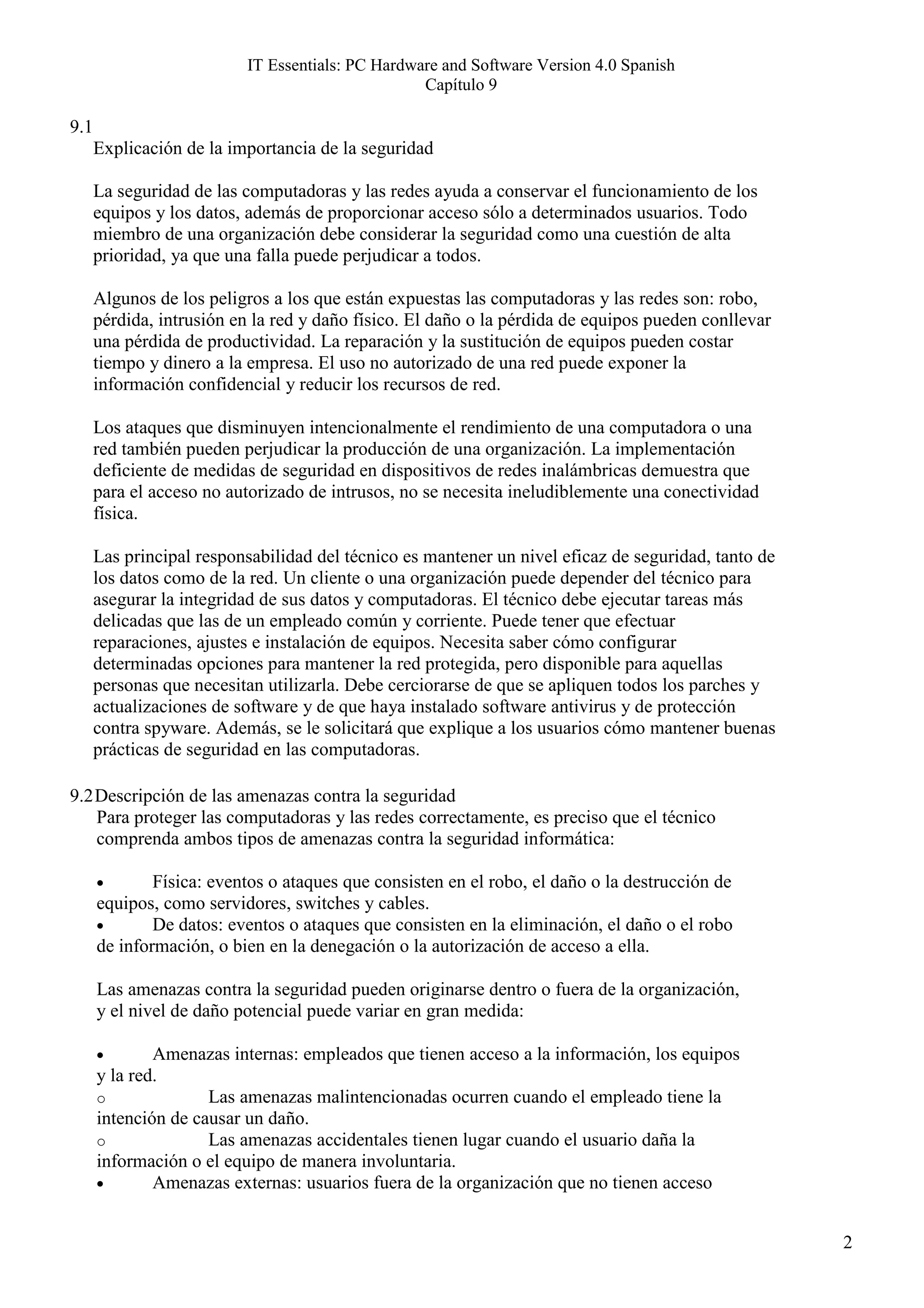 IT Essentials: PC Hardware and Software Version 4.0 Spanish
                                                  Capítulo 9

9.1
      Explicación de la importancia de la seguridad

      La seguridad de las computadoras y las redes ayuda a conservar el funcionamiento de los
      equipos y los datos, además de proporcionar acceso sólo a determinados usuarios. Todo
      miembro de una organización debe considerar la seguridad como una cuestión de alta
      prioridad, ya que una falla puede perjudicar a todos.

      Algunos de los peligros a los que están expuestas las computadoras y las redes son: robo,
      pérdida, intrusión en la red y daño físico. El daño o la pérdida de equipos pueden conllevar
      una pérdida de productividad. La reparación y la sustitución de equipos pueden costar
      tiempo y dinero a la empresa. El uso no autorizado de una red puede exponer la
      información confidencial y reducir los recursos de red.

      Los ataques que disminuyen intencionalmente el rendimiento de una computadora o una
      red también pueden perjudicar la producción de una organización. La implementación
      deficiente de medidas de seguridad en dispositivos de redes inalámbricas demuestra que
      para el acceso no autorizado de intrusos, no se necesita ineludiblemente una conectividad
      física.

      Las principal responsabilidad del técnico es mantener un nivel eficaz de seguridad, tanto de
      los datos como de la red. Un cliente o una organización puede depender del técnico para
      asegurar la integridad de sus datos y computadoras. El técnico debe ejecutar tareas más
      delicadas que las de un empleado común y corriente. Puede tener que efectuar
      reparaciones, ajustes e instalación de equipos. Necesita saber cómo configurar
      determinadas opciones para mantener la red protegida, pero disponible para aquellas
      personas que necesitan utilizarla. Debe cerciorarse de que se apliquen todos los parches y
      actualizaciones de software y de que haya instalado software antivirus y de protección
      contra spyware. Además, se le solicitará que explique a los usuarios cómo mantener buenas
      prácticas de seguridad en las computadoras.

9.2 Descripción de las amenazas contra la seguridad
    Para proteger las computadoras y las redes correctamente, es preciso que el técnico
    comprenda ambos tipos de amenazas contra la seguridad informática:

      •       Física: eventos o ataques que consisten en el robo, el daño o la destrucción de
      equipos, como servidores, switches y cables.
      •       De datos: eventos o ataques que consisten en la eliminación, el daño o el robo
      de información, o bien en la denegación o la autorización de acceso a ella.

      Las amenazas contra la seguridad pueden originarse dentro o fuera de la organización,
      y el nivel de daño potencial puede variar en gran medida:

      •       Amenazas internas: empleados que tienen acceso a la información, los equipos
      y la red.
      o              Las amenazas malintencionadas ocurren cuando el empleado tiene la
      intención de causar un daño.
      o              Las amenazas accidentales tienen lugar cuando el usuario daña la
      información o el equipo de manera involuntaria.
      •       Amenazas externas: usuarios fuera de la organización que no tienen acceso


                                                                                                     2
 