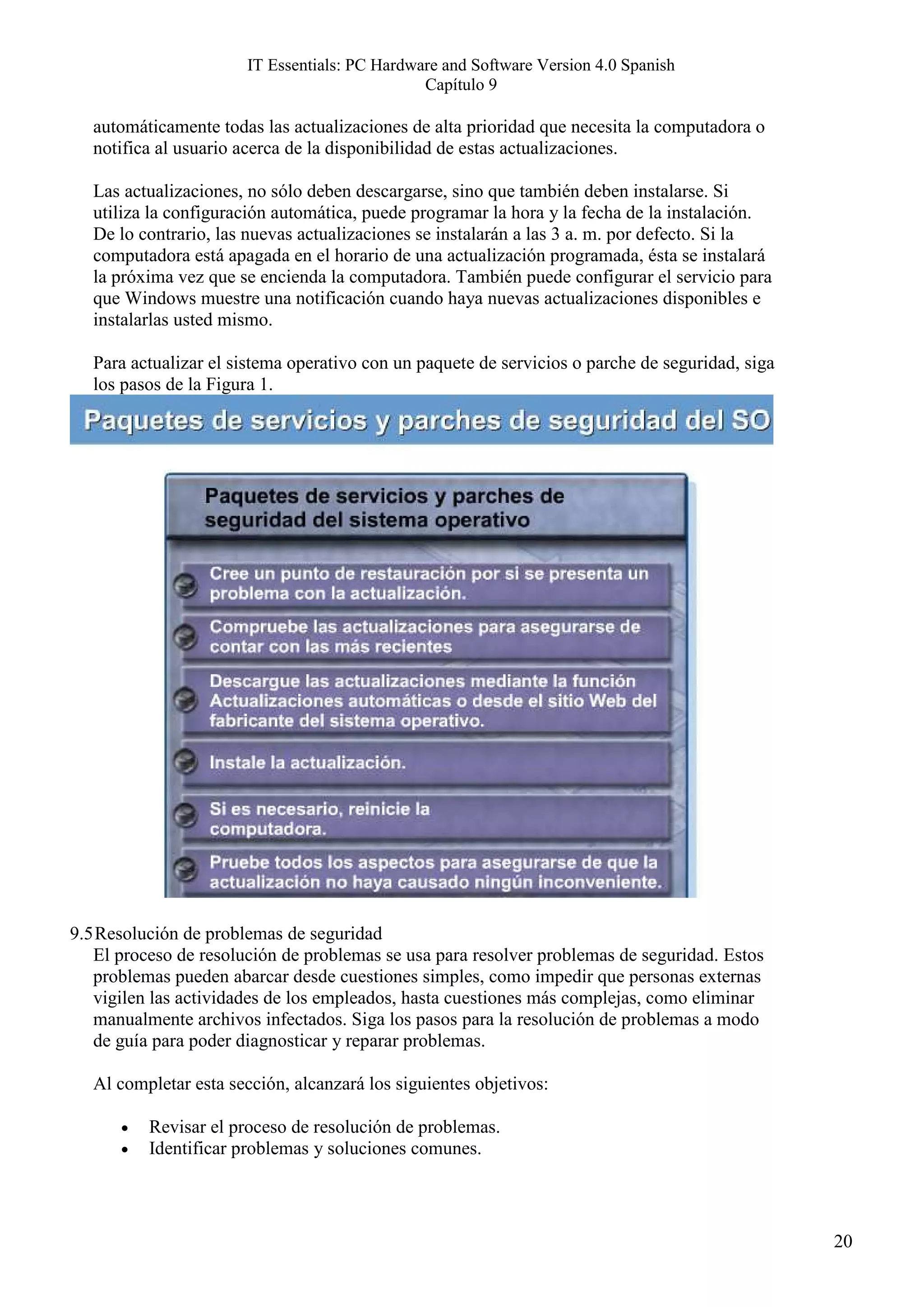 IT Essentials: PC Hardware and Software Version 4.0 Spanish
                                               Capítulo 9

   automáticamente todas las actualizaciones de alta prioridad que necesita la computadora o
   notifica al usuario acerca de la disponibilidad de estas actualizaciones.

   Las actualizaciones, no sólo deben descargarse, sino que también deben instalarse. Si
   utiliza la configuración automática, puede programar la hora y la fecha de la instalación.
   De lo contrario, las nuevas actualizaciones se instalarán a las 3 a. m. por defecto. Si la
   computadora está apagada en el horario de una actualización programada, ésta se instalará
   la próxima vez que se encienda la computadora. También puede configurar el servicio para
   que Windows muestre una notificación cuando haya nuevas actualizaciones disponibles e
   instalarlas usted mismo.

   Para actualizar el sistema operativo con un paquete de servicios o parche de seguridad, siga
   los pasos de la Figura 1.




9.5 Resolución de problemas de seguridad
   El proceso de resolución de problemas se usa para resolver problemas de seguridad. Estos
   problemas pueden abarcar desde cuestiones simples, como impedir que personas externas
   vigilen las actividades de los empleados, hasta cuestiones más complejas, como eliminar
   manualmente archivos infectados. Siga los pasos para la resolución de problemas a modo
   de guía para poder diagnosticar y reparar problemas.

   Al completar esta sección, alcanzará los siguientes objetivos:

      •   Revisar el proceso de resolución de problemas.
      •   Identificar problemas y soluciones comunes.




                                                                                                  20
 