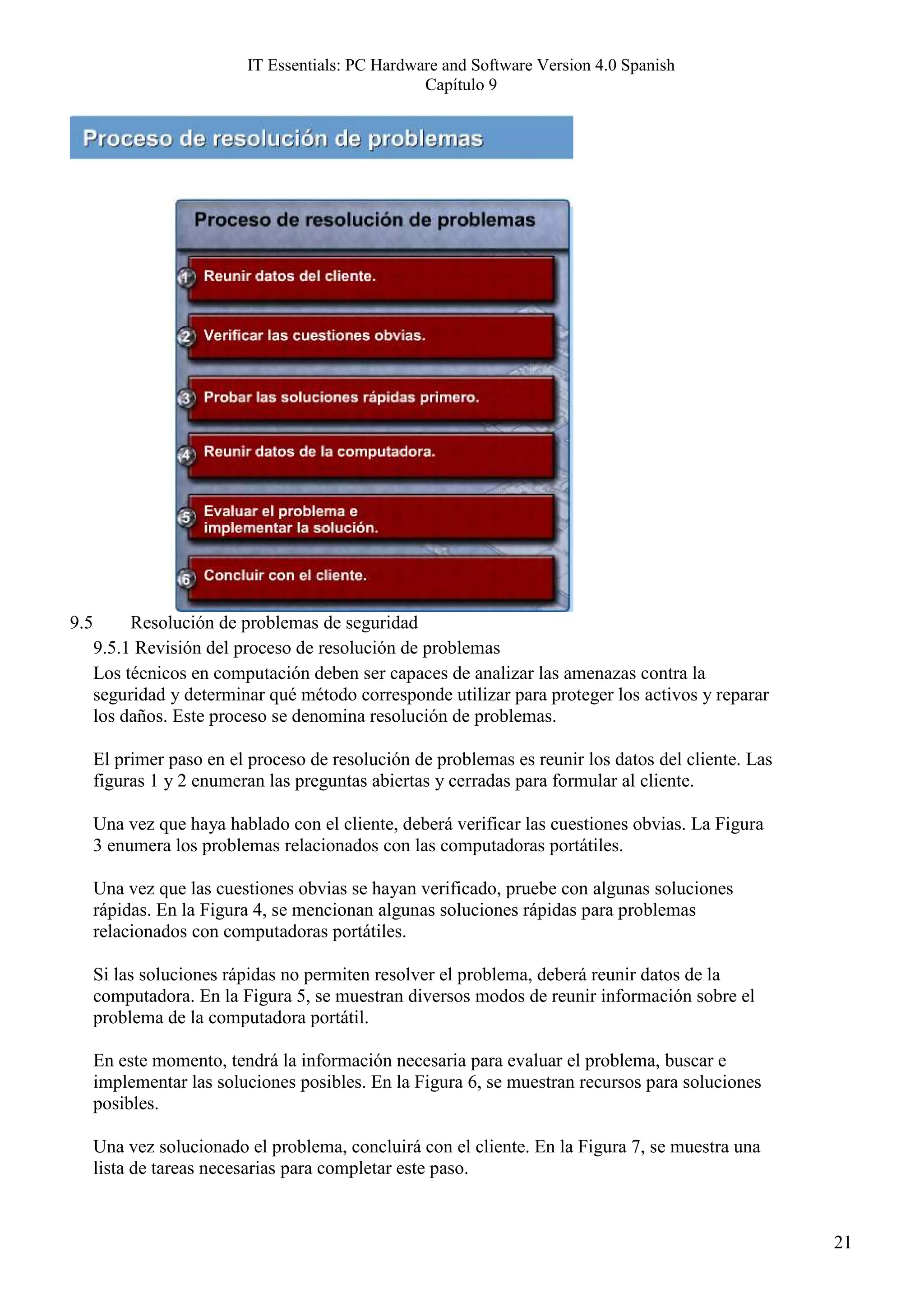 IT Essentials: PC Hardware and Software Version 4.0 Spanish
                                                  Capítulo 9




9.5        Resolución de problemas de seguridad
      9.5.1 Revisión del proceso de resolución de problemas
      Los técnicos en computación deben ser capaces de analizar las amenazas contra la
      seguridad y determinar qué método corresponde utilizar para proteger los activos y reparar
      los daños. Este proceso se denomina resolución de problemas.

      El primer paso en el proceso de resolución de problemas es reunir los datos del cliente. Las
      figuras 1 y 2 enumeran las preguntas abiertas y cerradas para formular al cliente.

      Una vez que haya hablado con el cliente, deberá verificar las cuestiones obvias. La Figura
      3 enumera los problemas relacionados con las computadoras portátiles.

      Una vez que las cuestiones obvias se hayan verificado, pruebe con algunas soluciones
      rápidas. En la Figura 4, se mencionan algunas soluciones rápidas para problemas
      relacionados con computadoras portátiles.

      Si las soluciones rápidas no permiten resolver el problema, deberá reunir datos de la
      computadora. En la Figura 5, se muestran diversos modos de reunir información sobre el
      problema de la computadora portátil.

      En este momento, tendrá la información necesaria para evaluar el problema, buscar e
      implementar las soluciones posibles. En la Figura 6, se muestran recursos para soluciones
      posibles.

      Una vez solucionado el problema, concluirá con el cliente. En la Figura 7, se muestra una
      lista de tareas necesarias para completar este paso.


                                                                                                     21
 