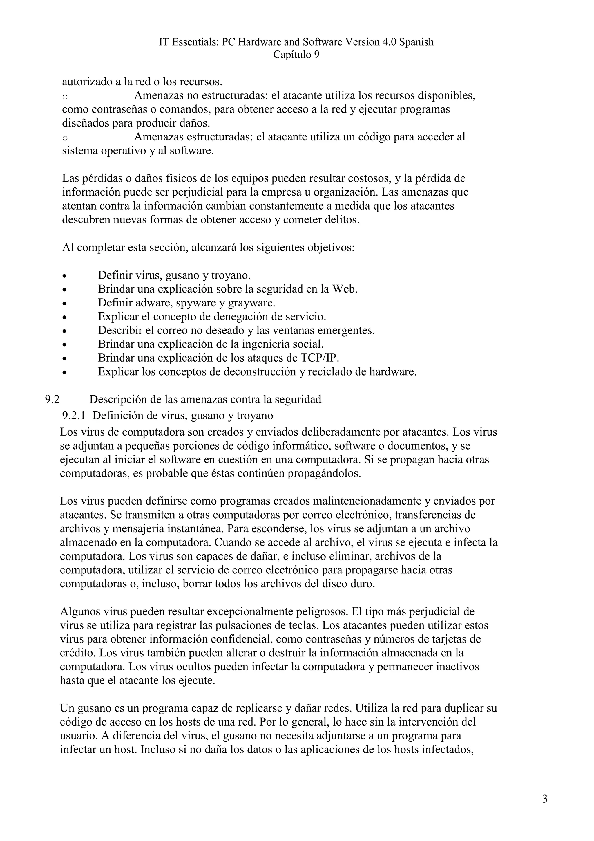 IT Essentials: PC Hardware and Software Version 4.0 Spanish
                                                   Capítulo 9

      autorizado a la red o los recursos.
      o              Amenazas no estructuradas: el atacante utiliza los recursos disponibles,
      como contraseñas o comandos, para obtener acceso a la red y ejecutar programas
      diseñados para producir daños.
      o              Amenazas estructuradas: el atacante utiliza un código para acceder al
      sistema operativo y al software.

      Las pérdidas o daños físicos de los equipos pueden resultar costosos, y la pérdida de
      información puede ser perjudicial para la empresa u organización. Las amenazas que
      atentan contra la información cambian constantemente a medida que los atacantes
      descubren nuevas formas de obtener acceso y cometer delitos.

      Al completar esta sección, alcanzará los siguientes objetivos:

      •       Definir virus, gusano y troyano.
      •       Brindar una explicación sobre la seguridad en la Web.
      •       Definir adware, spyware y grayware.
      •       Explicar el concepto de denegación de servicio.
      •       Describir el correo no deseado y las ventanas emergentes.
      •       Brindar una explicación de la ingeniería social.
      •       Brindar una explicación de los ataques de TCP/IP.
      •       Explicar los conceptos de deconstrucción y reciclado de hardware.

9.2         Descripción de las amenazas contra la seguridad
      9.2.1 Definición de virus, gusano y troyano
      Los virus de computadora son creados y enviados deliberadamente por atacantes. Los virus
      se adjuntan a pequeñas porciones de código informático, software o documentos, y se
      ejecutan al iniciar el software en cuestión en una computadora. Si se propagan hacia otras
      computadoras, es probable que éstas continúen propagándolos.

      Los virus pueden definirse como programas creados malintencionadamente y enviados por
      atacantes. Se transmiten a otras computadoras por correo electrónico, transferencias de
      archivos y mensajería instantánea. Para esconderse, los virus se adjuntan a un archivo
      almacenado en la computadora. Cuando se accede al archivo, el virus se ejecuta e infecta la
      computadora. Los virus son capaces de dañar, e incluso eliminar, archivos de la
      computadora, utilizar el servicio de correo electrónico para propagarse hacia otras
      computadoras o, incluso, borrar todos los archivos del disco duro.

      Algunos virus pueden resultar excepcionalmente peligrosos. El tipo más perjudicial de
      virus se utiliza para registrar las pulsaciones de teclas. Los atacantes pueden utilizar estos
      virus para obtener información confidencial, como contraseñas y números de tarjetas de
      crédito. Los virus también pueden alterar o destruir la información almacenada en la
      computadora. Los virus ocultos pueden infectar la computadora y permanecer inactivos
      hasta que el atacante los ejecute.

      Un gusano es un programa capaz de replicarse y dañar redes. Utiliza la red para duplicar su
      código de acceso en los hosts de una red. Por lo general, lo hace sin la intervención del
      usuario. A diferencia del virus, el gusano no necesita adjuntarse a un programa para
      infectar un host. Incluso si no daña los datos o las aplicaciones de los hosts infectados,



                                                                                                       3
 