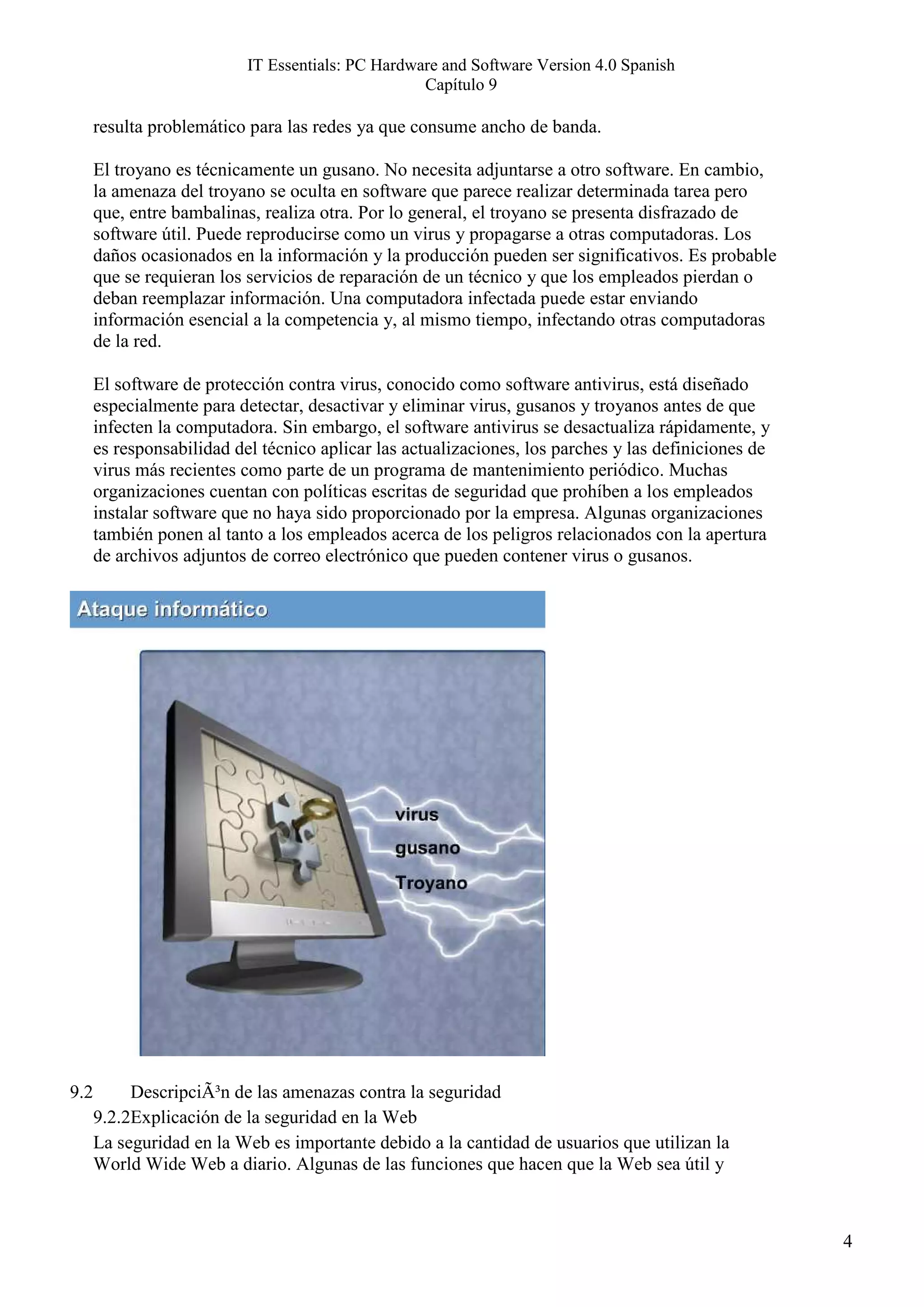 IT Essentials: PC Hardware and Software Version 4.0 Spanish
                                                   Capítulo 9

      resulta problemático para las redes ya que consume ancho de banda.

      El troyano es técnicamente un gusano. No necesita adjuntarse a otro software. En cambio,
      la amenaza del troyano se oculta en software que parece realizar determinada tarea pero
      que, entre bambalinas, realiza otra. Por lo general, el troyano se presenta disfrazado de
      software útil. Puede reproducirse como un virus y propagarse a otras computadoras. Los
      daños ocasionados en la información y la producción pueden ser significativos. Es probable
      que se requieran los servicios de reparación de un técnico y que los empleados pierdan o
      deban reemplazar información. Una computadora infectada puede estar enviando
      información esencial a la competencia y, al mismo tiempo, infectando otras computadoras
      de la red.

      El software de protección contra virus, conocido como software antivirus, está diseñado
      especialmente para detectar, desactivar y eliminar virus, gusanos y troyanos antes de que
      infecten la computadora. Sin embargo, el software antivirus se desactualiza rápidamente, y
      es responsabilidad del técnico aplicar las actualizaciones, los parches y las definiciones de
      virus más recientes como parte de un programa de mantenimiento periódico. Muchas
      organizaciones cuentan con políticas escritas de seguridad que prohíben a los empleados
      instalar software que no haya sido proporcionado por la empresa. Algunas organizaciones
      también ponen al tanto a los empleados acerca de los peligros relacionados con la apertura
      de archivos adjuntos de correo electrónico que pueden contener virus o gusanos.




9.2        DescripciÃ³n de las amenazas contra la seguridad
      9.2.2Explicación de la seguridad en la Web
      La seguridad en la Web es importante debido a la cantidad de usuarios que utilizan la
      World Wide Web a diario. Algunas de las funciones que hacen que la Web sea útil y



                                                                                                      4
 