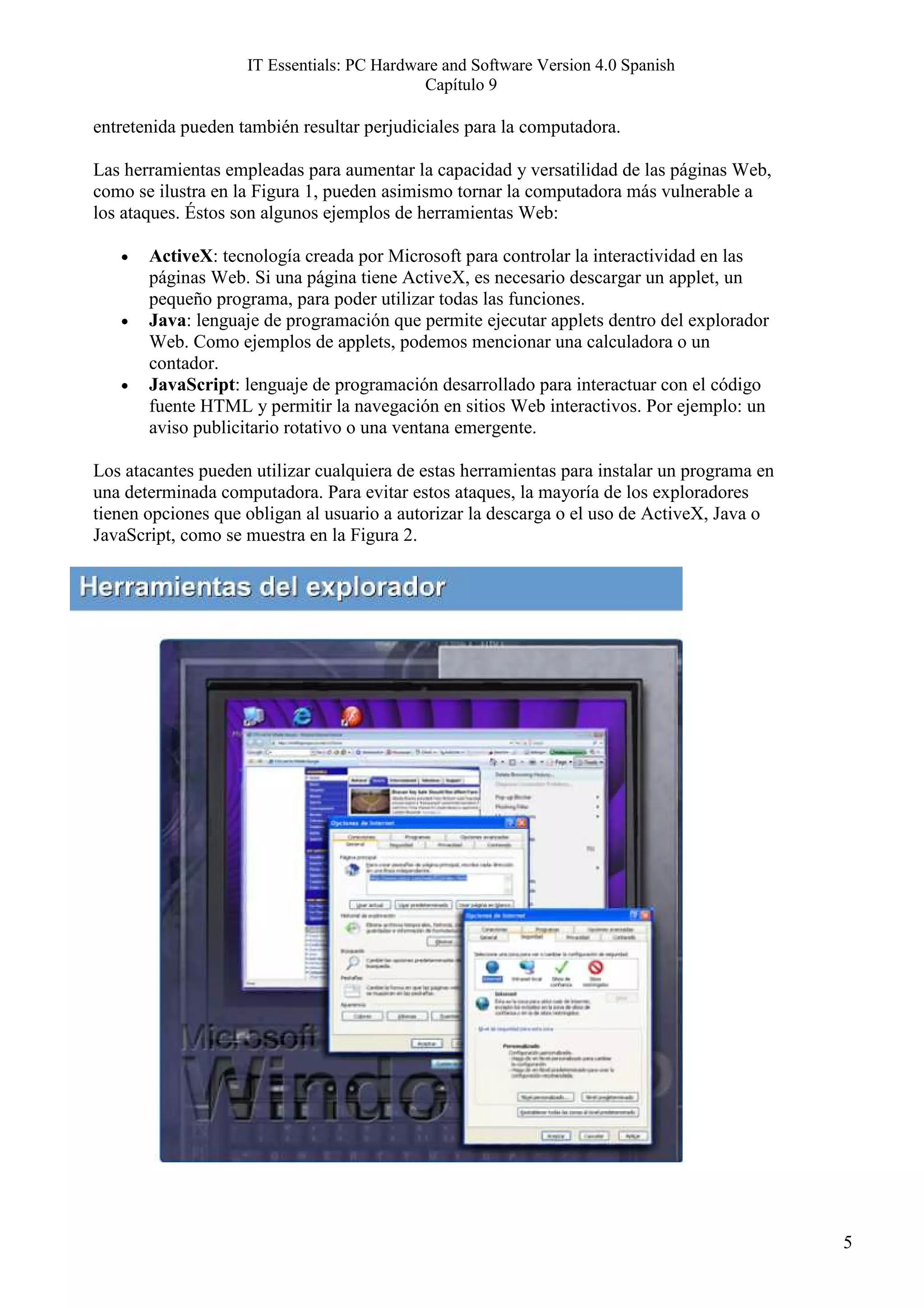 IT Essentials: PC Hardware and Software Version 4.0 Spanish
                                            Capítulo 9

entretenida pueden también resultar perjudiciales para la computadora.

Las herramientas empleadas para aumentar la capacidad y versatilidad de las páginas Web,
como se ilustra en la Figura 1, pueden asimismo tornar la computadora más vulnerable a
los ataques. Éstos son algunos ejemplos de herramientas Web:

   •   ActiveX: tecnología creada por Microsoft para controlar la interactividad en las
       páginas Web. Si una página tiene ActiveX, es necesario descargar un applet, un
       pequeño programa, para poder utilizar todas las funciones.
   •   Java: lenguaje de programación que permite ejecutar applets dentro del explorador
       Web. Como ejemplos de applets, podemos mencionar una calculadora o un
       contador.
   •   JavaScript: lenguaje de programación desarrollado para interactuar con el código
       fuente HTML y permitir la navegación en sitios Web interactivos. Por ejemplo: un
       aviso publicitario rotativo o una ventana emergente.

Los atacantes pueden utilizar cualquiera de estas herramientas para instalar un programa en
una determinada computadora. Para evitar estos ataques, la mayoría de los exploradores
tienen opciones que obligan al usuario a autorizar la descarga o el uso de ActiveX, Java o
JavaScript, como se muestra en la Figura 2.




                                                                                              5
 