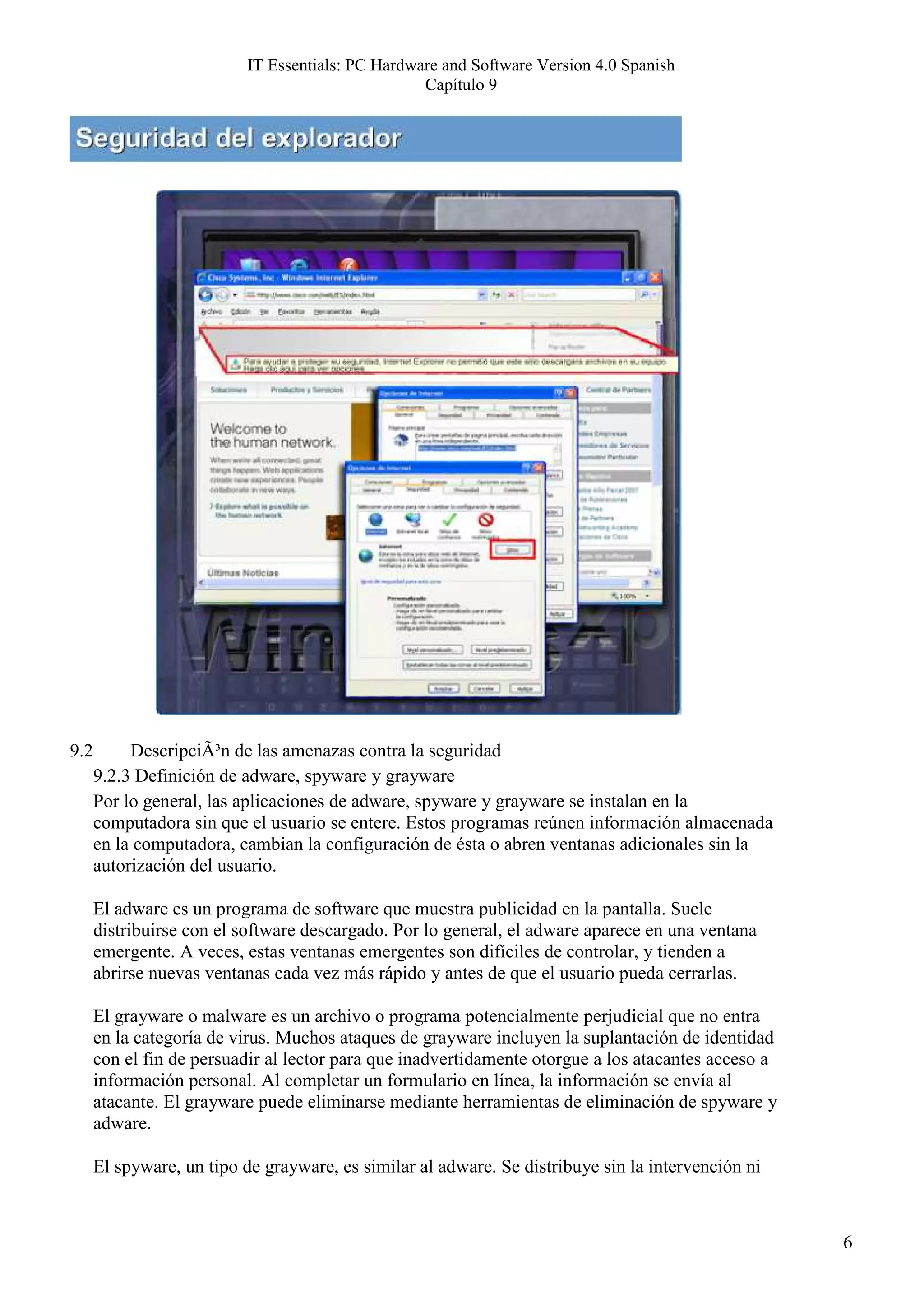 IT Essentials: PC Hardware and Software Version 4.0 Spanish
                                                   Capítulo 9




9.2        DescripciÃ³n de las amenazas contra la seguridad
      9.2.3 Definición de adware, spyware y grayware
      Por lo general, las aplicaciones de adware, spyware y grayware se instalan en la
      computadora sin que el usuario se entere. Estos programas reúnen información almacenada
      en la computadora, cambian la configuración de ésta o abren ventanas adicionales sin la
      autorización del usuario.

      El adware es un programa de software que muestra publicidad en la pantalla. Suele
      distribuirse con el software descargado. Por lo general, el adware aparece en una ventana
      emergente. A veces, estas ventanas emergentes son difíciles de controlar, y tienden a
      abrirse nuevas ventanas cada vez más rápido y antes de que el usuario pueda cerrarlas.

      El grayware o malware es un archivo o programa potencialmente perjudicial que no entra
      en la categoría de virus. Muchos ataques de grayware incluyen la suplantación de identidad
      con el fin de persuadir al lector para que inadvertidamente otorgue a los atacantes acceso a
      información personal. Al completar un formulario en línea, la información se envía al
      atacante. El grayware puede eliminarse mediante herramientas de eliminación de spyware y
      adware.

      El spyware, un tipo de grayware, es similar al adware. Se distribuye sin la intervención ni



                                                                                                     6
 