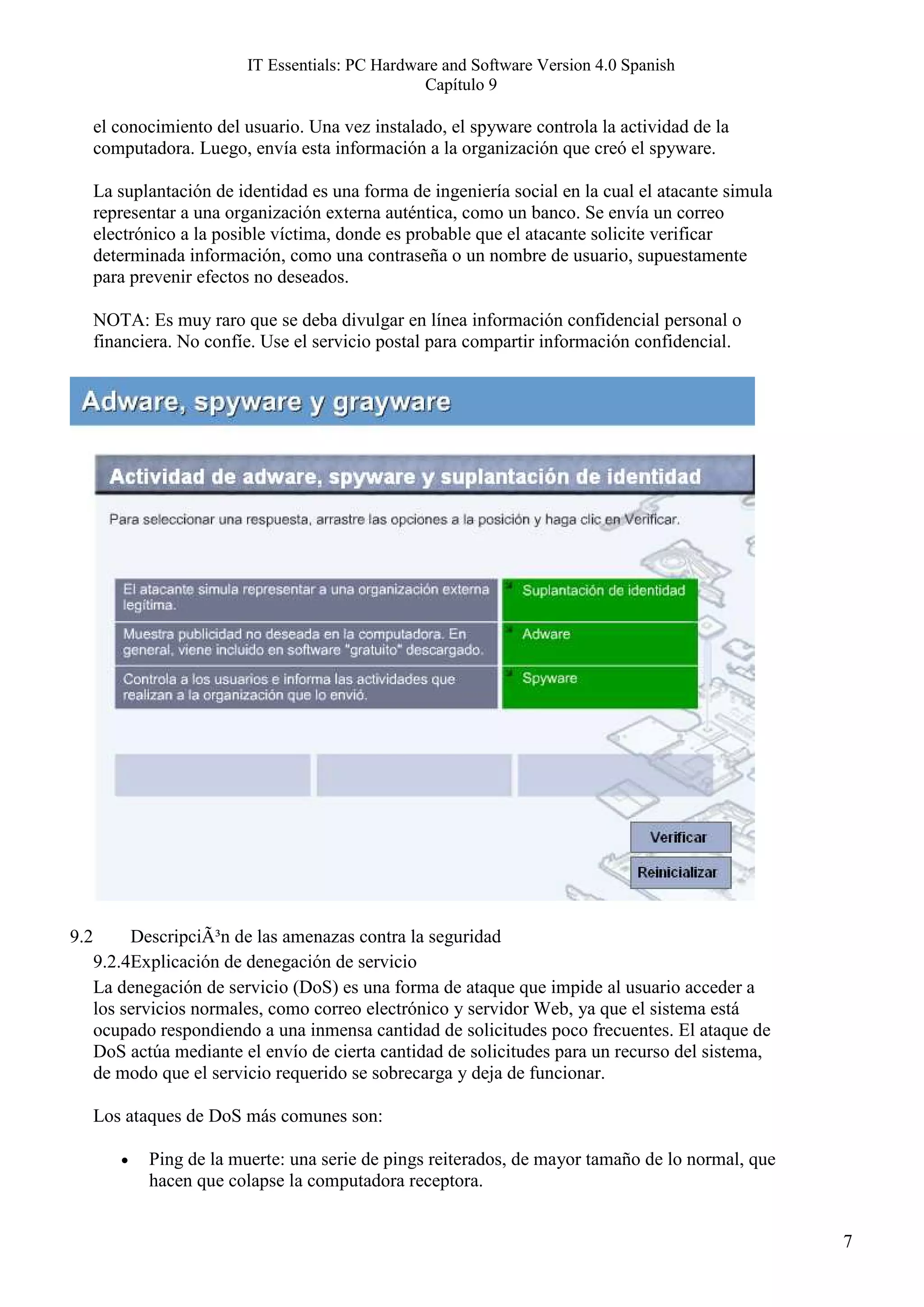 IT Essentials: PC Hardware and Software Version 4.0 Spanish
                                                  Capítulo 9

      el conocimiento del usuario. Una vez instalado, el spyware controla la actividad de la
      computadora. Luego, envía esta información a la organización que creó el spyware.

      La suplantación de identidad es una forma de ingeniería social en la cual el atacante simula
      representar a una organización externa auténtica, como un banco. Se envía un correo
      electrónico a la posible víctima, donde es probable que el atacante solicite verificar
      determinada información, como una contraseña o un nombre de usuario, supuestamente
      para prevenir efectos no deseados.

      NOTA: Es muy raro que se deba divulgar en línea información confidencial personal o
      financiera. No confíe. Use el servicio postal para compartir información confidencial.




9.2        DescripciÃ³n de las amenazas contra la seguridad
      9.2.4Explicación de denegación de servicio
      La denegación de servicio (DoS) es una forma de ataque que impide al usuario acceder a
      los servicios normales, como correo electrónico y servidor Web, ya que el sistema está
      ocupado respondiendo a una inmensa cantidad de solicitudes poco frecuentes. El ataque de
      DoS actúa mediante el envío de cierta cantidad de solicitudes para un recurso del sistema,
      de modo que el servicio requerido se sobrecarga y deja de funcionar.

      Los ataques de DoS más comunes son:

         •   Ping de la muerte: una serie de pings reiterados, de mayor tamaño de lo normal, que
             hacen que colapse la computadora receptora.


                                                                                                     7
 
