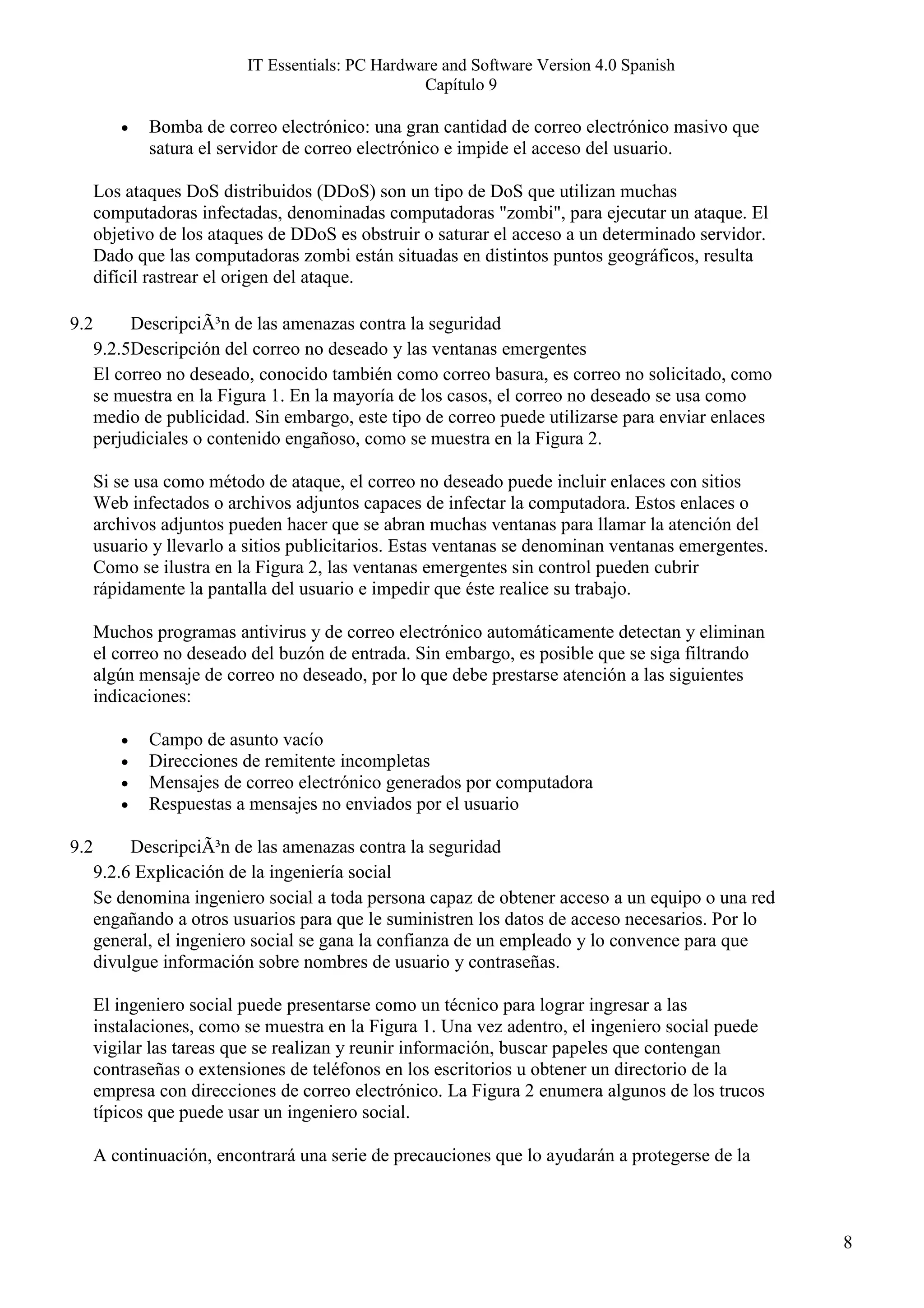 IT Essentials: PC Hardware and Software Version 4.0 Spanish
                                                  Capítulo 9

         •   Bomba de correo electrónico: una gran cantidad de correo electrónico masivo que
             satura el servidor de correo electrónico e impide el acceso del usuario.

      Los ataques DoS distribuidos (DDoS) son un tipo de DoS que utilizan muchas
      computadoras infectadas, denominadas computadoras "zombi", para ejecutar un ataque. El
      objetivo de los ataques de DDoS es obstruir o saturar el acceso a un determinado servidor.
      Dado que las computadoras zombi están situadas en distintos puntos geográficos, resulta
      difícil rastrear el origen del ataque.

9.2        DescripciÃ³n de las amenazas contra la seguridad
      9.2.5Descripción del correo no deseado y las ventanas emergentes
      El correo no deseado, conocido también como correo basura, es correo no solicitado, como
      se muestra en la Figura 1. En la mayoría de los casos, el correo no deseado se usa como
      medio de publicidad. Sin embargo, este tipo de correo puede utilizarse para enviar enlaces
      perjudiciales o contenido engañoso, como se muestra en la Figura 2.

      Si se usa como método de ataque, el correo no deseado puede incluir enlaces con sitios
      Web infectados o archivos adjuntos capaces de infectar la computadora. Estos enlaces o
      archivos adjuntos pueden hacer que se abran muchas ventanas para llamar la atención del
      usuario y llevarlo a sitios publicitarios. Estas ventanas se denominan ventanas emergentes.
      Como se ilustra en la Figura 2, las ventanas emergentes sin control pueden cubrir
      rápidamente la pantalla del usuario e impedir que éste realice su trabajo.

      Muchos programas antivirus y de correo electrónico automáticamente detectan y eliminan
      el correo no deseado del buzón de entrada. Sin embargo, es posible que se siga filtrando
      algún mensaje de correo no deseado, por lo que debe prestarse atención a las siguientes
      indicaciones:

         •   Campo de asunto vacío
         •   Direcciones de remitente incompletas
         •   Mensajes de correo electrónico generados por computadora
         •   Respuestas a mensajes no enviados por el usuario

9.2        DescripciÃ³n de las amenazas contra la seguridad
      9.2.6 Explicación de la ingeniería social
      Se denomina ingeniero social a toda persona capaz de obtener acceso a un equipo o una red
      engañando a otros usuarios para que le suministren los datos de acceso necesarios. Por lo
      general, el ingeniero social se gana la confianza de un empleado y lo convence para que
      divulgue información sobre nombres de usuario y contraseñas.

      El ingeniero social puede presentarse como un técnico para lograr ingresar a las
      instalaciones, como se muestra en la Figura 1. Una vez adentro, el ingeniero social puede
      vigilar las tareas que se realizan y reunir información, buscar papeles que contengan
      contraseñas o extensiones de teléfonos en los escritorios u obtener un directorio de la
      empresa con direcciones de correo electrónico. La Figura 2 enumera algunos de los trucos
      típicos que puede usar un ingeniero social.

      A continuación, encontrará una serie de precauciones que lo ayudarán a protegerse de la



                                                                                                    8
 