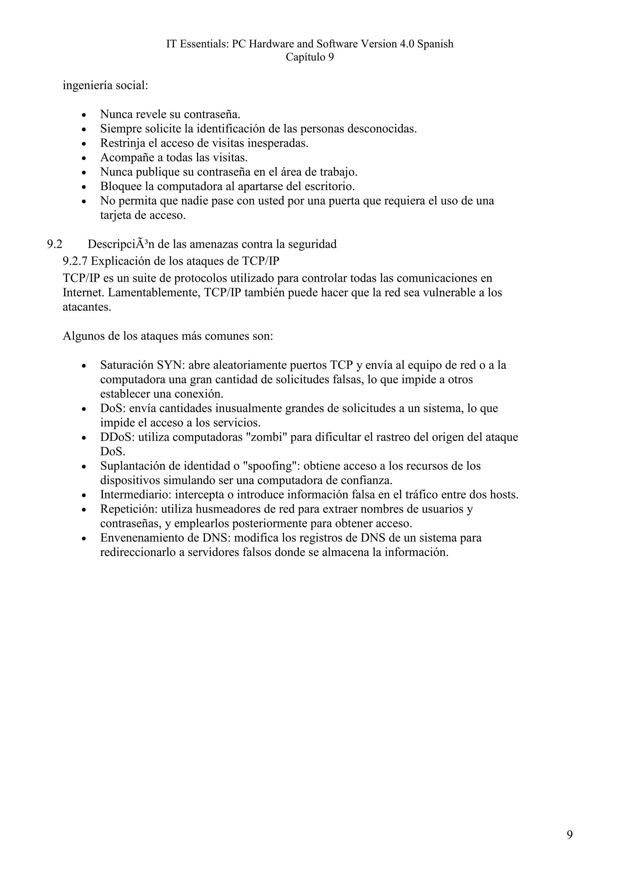 IT Essentials: PC Hardware and Software Version 4.0 Spanish
                                                   Capítulo 9

      ingeniería social:

         •   Nunca revele su contraseña.
         •   Siempre solicite la identificación de las personas desconocidas.
         •   Restrinja el acceso de visitas inesperadas.
         •   Acompañe a todas las visitas.
         •   Nunca publique su contraseña en el área de trabajo.
         •   Bloquee la computadora al apartarse del escritorio.
         •   No permita que nadie pase con usted por una puerta que requiera el uso de una
             tarjeta de acceso.

9.2        DescripciÃ³n de las amenazas contra la seguridad
      9.2.7 Explicación de los ataques de TCP/IP
      TCP/IP es un suite de protocolos utilizado para controlar todas las comunicaciones en
      Internet. Lamentablemente, TCP/IP también puede hacer que la red sea vulnerable a los
      atacantes.

      Algunos de los ataques más comunes son:

         •   Saturación SYN: abre aleatoriamente puertos TCP y envía al equipo de red o a la
             computadora una gran cantidad de solicitudes falsas, lo que impide a otros
             establecer una conexión.
         •   DoS: envía cantidades inusualmente grandes de solicitudes a un sistema, lo que
             impide el acceso a los servicios.
         •   DDoS: utiliza computadoras "zombi" para dificultar el rastreo del origen del ataque
             DoS.
         •   Suplantación de identidad o "spoofing": obtiene acceso a los recursos de los
             dispositivos simulando ser una computadora de confianza.
         •   Intermediario: intercepta o introduce información falsa en el tráfico entre dos hosts.
         •   Repetición: utiliza husmeadores de red para extraer nombres de usuarios y
             contraseñas, y emplearlos posteriormente para obtener acceso.
         •   Envenenamiento de DNS: modifica los registros de DNS de un sistema para
             redireccionarlo a servidores falsos donde se almacena la información.




                                                                                                      9
 