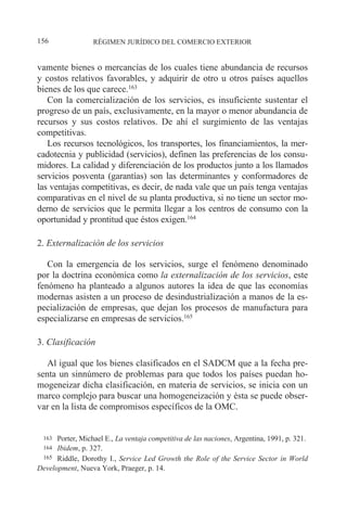 vamente bienes o mercancías de los cuales tiene abundancia de recursos
y costos relativos favorables, y adquirir de otro u otros países aquellos
bienes de los que carece.163
Con la comercialización de los servicios, es insuficiente sustentar el
progreso de un país, exclusivamente, en la mayor o menor abundancia de
recursos y sus costos relativos. De ahí el surgimiento de las ventajas
competitivas.
Los recursos tecnológicos, los transportes, los financiamientos, la mer-
cadotecnia y publicidad (servicios), definen las preferencias de los consu-
midores. La calidad y diferenciación de los productos junto a los llamados
servicios posventa (garantías) son las determinantes y conformadores de
las ventajas competitivas, es decir, de nada vale que un país tenga ventajas
comparativas en el nivel de su planta productiva, si no tiene un sector mo-
derno de servicios que le permita llegar a los centros de consumo con la
oportunidad y prontitud que éstos exigen.164
2. Externalización de los servicios
Con la emergencia de los servicios, surge el fenómeno denominado
por la doctrina económica como la externalización de los servicios, este
fenómeno ha planteado a algunos autores la idea de que las economías
modernas asisten a un proceso de desindustrialización a manos de la es-
pecialización de empresas, que dejan los procesos de manufactura para
especializarse en empresas de servicios.165
3. Clasificación
Al igual que los bienes clasificados en el SADCM que a la fecha pre-
senta un sinnúmero de problemas para que todos los países puedan ho-
mogeneizar dicha clasificación, en materia de servicios, se inicia con un
marco complejo para buscar una homogeneización y ésta se puede obser-
var en la lista de compromisos específicos de la OMC.
RÉGIMEN JURÍDICO DEL COMERCIO EXTERIOR
156
163 Porter, Michael E., La ventaja competitiva de las naciones, Argentina, 1991, p. 321.
164 Ibidem, p. 327.
165 Riddle, Dorothy I., Service Led Growth the Role of the Service Sector in World
Development, Nueva York, Praeger, p. 14.
 