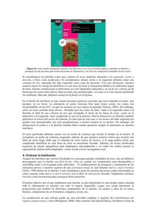 Figura 15. Aún cuando manejemos fuentes con diferentes voces en un mismo espacio, entender su función y
jerarquía nos da una base para tomar decisiones de alineación y uso del aire compositivo alrededor de los textos.
Si consideramos los párrafos como una columna de texto, podemos alinearlos a la izquierda, centro o
derecha, o bien, estar justificadas. Si consideramos alinear textos a la izquierda debemos dejar una
columna de aire adecuada del lado izquierdo como zona de descanso. Con esta alineación, nuestros
usuarios tienen la ventaja de identificar en cuál línea de texto se encuentran debido a los diferentes largos
de línea. Nuestra complicación es determinar un color tipográfico adecuado y un ancho de columna de tal
forma que los cortes entre línea y línea no estén muy pronunciados –es como si el texto luciera justificado
sin realmente. Más aún, debemos conservar la fluidez en la lectura.
En el diseño de interfaces es más común encontrar palabras centradas que texto alineado al centro –por
ejemplo, en un botón. La alineación al centro funciona bien para textos cortos, los cuales son
recomendables en las GUI –ya que los usuarios no leen (tanto) en pantalla (Thissen, 2003). Sin embargo,
como un texto centrado tiene dientes –formados por los cortes de línea– tanto a la izquierda como a la
derecha, la falta de una columna de aire que acompañe el inicio de las líneas de texto –como en la
alineación a la izquierda– hace complicado su uso en la práctica. Para la alineación a la derecha, también
aplicamos el criterio del ancho de columna. Es claro que en este caso, si los dientes del lado izquierdo nos
quedan muy pronunciados, tan solo perjudicaremos a nuestro usuario en su lectura. Sin embargo, las
alineaciones al centro y a la derecha resultan útiles cuando queremos romper la monotonía en nuestras
interfaces.
El texto justificado debemos usarlo con un ancho de columna que facilite la fluidez en la lectura. Si
escogemos un ancho de columna exagerado, además de que nuestros usuarios tienen que recorrer una
línea de texto larga, dado que la columna de texto carece de dientes, a la larga podría serles más
complicado identificar en cuál línea de texto se encuentran leyendo. Además, los textos justificados
requieren de ajustes tipográficos para desplegarse adecuadamente y no todos los medios poseen la
capacidad de realizar dicho despliegue –como sucede con los navegadores web.
4. Ordenar la habitación
Aunque las interfaces que estemos diseñando no contengan grandes cantidades de texto, aún así debemos
preocuparnos que la interfaz sea fácil de leer. Esto es, cuando sus componentes sean distinguibles y
entendibles tanto a nivel grupal como individual. . El establecimiento de jerarquías y aislamiento de los
elementos provee a nuestros usuarios de una estructura visual, la cual fomenta macro y micro lecturas
(Tufte, 1990) dentro de la interfaz. Como diseñadores, parte de nuestras decisiones están relacionadas en
cómo conectar estas macro y micro lecturas con el flujo de interacción deseado. Empleamos entonces
retículas como herramienta para conseguir dicha estructura.
El primer objetivo por el que empleamos una retícula, es para determinar la zona donde estará colocada
toda la información en relación con todo el espacio disponible. Luego, nos ayuda determinar la
proporciones que tendrán los diferentes componentes de la interfaz: los anchos y altos de un menú,
botones, componentes de un formulario, imágenes, íconos, etc.
La construcción de una retícula puede ser una actividad compleja y requiere del entendimiento del
espacio, proporciones y ritmo (Bringhurst, 2008). Para construir una retícula básica, dividimos el área de
 