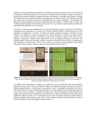 trabajo en columnas igualmente espaciadas. La cantidad de columnas nos permite jugar con los anchos de
los elementos. Muchas columnas en la retícula nos brindan mayor flexibilidad, aunque lo anterior no
significa que hayamos obtenido las proporciones más convenientes. Por ejemplo, tener muchas columnas
nos permite seleccionar diferentes anchos de columna para un bloque de texto. Sin embargo es posible
que ninguna de las selecciones funcione adecuadamente con el color tipográfico y la alineación que
queremos. Además, debemos cuidar que la separación entre las columnas –conocido como corondel– sea
la adecuada para distinguir dos columnas vecinas como tal –caso evidente cuando tenemos componentes
relacionados distribuidos en varias columnas.
Así como es importante que obtengamos el corondel adecuado para separar lo suficiente los diferentes
componentes que distribuimos a lo ancho en la retícula, también debemos tomar decisiones de cómo
distribuir los componentes a lo largo. La forma más simple considerar márgenes verticales de forma
arbitraria. Sin embargo, si estamos conscientes de nuestras decisiones, lo anterior nos puede resultar
extraño. Una primera solución es considerar el ancho del corondel y tomarlo como base para los
márgenes o espaciados verticales entre componentes, ya sea en unidades completas o fracciones –por
ejemplo medios o cuartos de este ancho, siempre y cuando se redondeen bien en pixeles. Lo importante es
que fomentemos un buen ritmo vertical, de tal forma que nuestros usuarios perciben una relación
armoniosa entre los espacios negativos, tanto a lo largo como a lo ancho (Fig. 16).
Figura 16. La retícula y tomar una base para establecer márgenes adicionales nos ayudan a mantener la coherencia y
ritmo visual. No debemos olvidar que durante el proceso podemos hacer ciertos ajustes ópticos para conseguir lo
anterior, más allá de apegarnos estrictamente a la retícula.
La solución más estructurada es emplear una rejilla base, la cual justamente tiene como propósito
garantizar el ritmo vertical. Como su nombre lo indica, ésta establece divisiones a lo largo de la zona de
trabajo empleando líneas –al igual que en un cuaderno escolar. Ciertamente la distancia entre línea y
línea debe relacionarse con el interlineado inherente en el color tipográfico que determinemos para los
textos de inmersión o regulares. Lo anterior nos indica que si hemos encontrado un color adecuado a las
proporciones derivadas de la combinación de columnas en la retícula, la distancia entre las líneas de la
rejilla base deberá coincidir con el interlineado de este color. Los demás elementos podrían entonces
descansar también sobre alguna de estas líneas o bien, emplear las líneas para determinar los altos de
ciertos componentes como una imagen o un botón (Fig. 17).
 