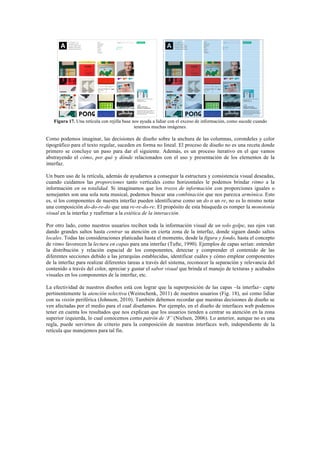 Figura 17. Una retícula con rejilla base nos ayuda a lidiar con el exceso de información, como sucede cuando
tenemos muchas imágenes.
Como podemos imaginar, las decisiones de diseño sobre la anchura de las columnas, corondeles y color
tipográfico para el texto regular, suceden en forma no lineal. El proceso de diseño no es una receta donde
primero se concluye un paso para dar el siguiente. Además, es un proceso iterativo en el que vamos
abstrayendo el cómo, por qué y dónde relacionados con el uso y presentación de los elementos de la
interfaz.
Un buen uso de la retícula, además de ayudarnos a conseguir la estructura y consistencia visual deseadas,
cuando cuidamos las proporciones tanto verticales como horizontales le podemos brindar ritmo a la
información en su totalidad. Si imaginamos que los trozos de información con proporciones iguales o
semejantes son una sola nota musical, podemos buscar una combinación que nos parezca armónica. Esto
es, si los componentes de nuestra interfaz pueden identificarse como un do o un re, no es lo mismo notar
una composición do-do-re-do que una re-re-do-re. El propósito de esta búsqueda es romper la monotonía
visual en la interfaz y reafirmar a la estética de la interacción.
Por otro lado, como nuestros usuarios reciben toda la información visual de un solo golpe, sus ojos van
dando grandes saltos hasta centrar su atención en cierta zona de la interfaz, donde siguen dando saltos
locales. Todas las consideraciones platicadas hasta el momento, desde la figura y fondo, hasta el concepto
de ritmo favorecen la lectura en capas para una interfaz (Tufte, 1990). Ejemplos de capas serían: entender
la distribución y relación espacial de los componentes, detectar y comprender el contenido de las
diferentes secciones debido a las jerarquías establecidas, identificar cuáles y cómo emplear componentes
de la interfaz para realizar diferentes tareas a través del sistema, reconocer la separación y relevancia del
contenido a través del color, apreciar y gustar el sabor visual que brinda el manejo de texturas y acabados
visuales en los componentes de la interfaz, etc.
La efectividad de nuestros diseños está con lograr que la superposición de las capas –la interfaz– capte
pertinentemente la atención selectiva (Weinschenk, 2011) de nuestros usuarios (Fig. 18), así como lidiar
con su visión periférica (Johnson, 2010). También debemos recordar que nuestras decisiones de diseño se
ven afectadas por el medio para el cual diseñamos. Por ejemplo, en el diseño de interfaces web podemos
tener en cuenta los resultados que nos explican que los usuarios tienden a centrar su atención en la zona
superior izquierda, lo cual conocemos como patrón de ‘F’ (Nielsen, 2006). Lo anterior, aunque no es una
regla, puede servirnos de criterio para la composición de nuestras interfaces web, independiente de la
retícula que manejemos para tal fin.
 