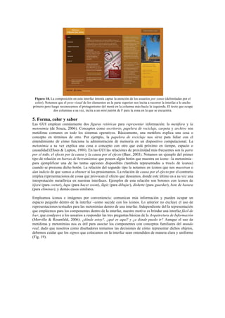 Figura 18. La composición en esta interfaz intenta captar la atención de los usuarios por zonas (delimitadas por el
color). Notemos que el peso visual de los elementos en la parte superior nos incita a recorrer la interfaz a lo ancho
primero pero luego reconocemos el protagonismo del menú en la columna más hacia la izquierda. El texto que ocupa
dos columnas a su vez, incita a un mini patrón de F para la zona en la que se encuentra.
5. Forma, color y sabor
Las GUI emplean comúnmente dos figuras retóricas para representar información: la metáfora y la
metonimia (de Souza, 2006). Conceptos como escritorio, papelera de reciclaje, carpeta y archivo son
metáforas comunes en todo los sistemas operativos. Básicamente, una metáfora explica una cosa o
concepto en términos de otro. Por ejemplo, la papelera de reciclaje nos sirve para lidiar con el
entendimiento de cómo funciona la administración de memoria en un dispositivo computacional. La
metonimia a su vez explica una cosa o concepto con otro que está próximo en tiempo, espacio o
causalidad (Ehses & Lupton, 1988). En las GUI las relaciones de proximidad más frecuentes son la parte
por el todo, el efecto por la causa y la causa por el efecto (Barr, 2003). Notamos un ejemplo del primer
tipo de relación en barras de herramientas que poseen algún botón que muestra un ícono –la metonimia–
para ejemplificar una de las tantas opciones disponibles (también representadas a través de íconos)
cuando se presiona dicho botón. La relación del segundo tipo la notamos en íconos que nos muestran o
dan indicio de que vamos a obtener si los presionamos. La relación de causa por el efecto por el contrario
emplea representaciones de cosas que provocan el efecto que deseamos, donde este último es a su vez una
interpretación metafórica en nuestras interfaces. Ejemplos de esta relación son botones con íconos de
tijera (para cortar), lupa (para hacer zoom), lápiz (para dibujar), diskette (para guardar), bote de basura
(para eliminar), y demás casos similares.
Empleamos íconos e imágenes por conveniencia: comunican más información y pueden ocupar un
espacio pequeño dentro de la interfaz –como sucede con los íconos. Lo anterior no excluye el uso de
representaciones textuales para las metonimias dentro de una interfaz. Independiente del la representación
que empleemos para los componentes dentro de la interfaz, nuestro motivo es brindar una interfaz fácil de
leer, que coadyuve a los usuarios a responder las tres preguntas básicas de la Arquitectura de Información
(Morville & Rosenfeld, 2006): ¿dónde estoy?, ¿qué es aquí? y ¿a dónde puedo ir? Aunque el uso de
metáforas y metonimias nos es útil para asociar los componentes con conceptos familiares del mundo
real, dado que nosotros como diseñadores tomamos las decisiones de cómo representar dichos objetos,
debemos cuidar que los signos que colocamos en la interfaz sean entendidos de manera clara y uniforme
(Fig. 19).
 