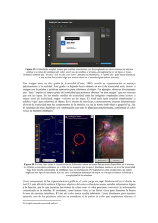 Figura 19. El diseñador empleó íconos que resultan consistentes con los empleados en otros sistemas de edición
gráfica y se valió del contraste del color, sin el uso de sombras o texturas, para aplicar la ley de figura y fondo.
Notemos también que “Double click to edit your name” presenta un metonimia: el “doble clic” para hacer referencia
a una acción física sobre algo que tendrá efecto en el mundo digital (editar el texto).
Una imagen tiene un alto grado de iconicidad (Costa, 1988) cuando su representación se asemeja
prácticamente a la realidad. Este grado va bajando hasta obtener un nivel de iconicidad nula, donde la
imagen son la palabra o palabras necesarias para referirnos al objeto. Por ejemplo, observar directamente
una “lupa” implica el mayor grado de iconicidad que podemos obtener “en una imagen” que nos muestra
que son las lupas. En los niveles medios de iconicidad están las imágenes empleadas como íconos: a
mayor nivel de iconicidad, mayor realismo en las lupas. El nivel nulo sería emplear simplemente la
palabra “lupa” para referirnos al objeto. En el diseño de interfaces, constantemente estamos determinando
el nivel de iconicidad para los componentes de la interfaz, ya sea de forma individual o grupal (Fig. 20).
El resultado de estas decisiones en combinación con todo lo platicado anteriormente, conforman el sabor
visual de nuestras interfaces.5
Figura 20. En este caso, tanto la visualización de la bóveda celeste así como las opciones disponibles en el sistema
no refieren a conceptos cotidianos en la vida de los usuarios, por lo que el diseñador mantuvo un nivel de iconicidad
baja. Esto resulta conveniente en interfaces ricas en información. Por supuesto existen excepciones, las cuales
implican otro tipo de decisiones. En este caso el diseñador determinó el mejor recorte que evidencia la belleza y
complejidad de la nebulosa.
Como componente de las representaciones gráficas, el color juega un papel fundamental en el diseño de
las GUI más allá de la estética. El primer objetivo del color es funcionar como variable informativa ligada
a la función, por lo que nuestras decisiones de cómo usar el color procuran contrastar la información
comunicada en la interfaz. El contraste, como hemos visto, es un factor clave para fomentar la buena
lectura de nuestras interfaces. El uso del color nunca resulta arbitrario. Como diseñamos para nuestros
usuarios, uno de los primeros criterios es considerar si la paleta de color que empleemos afectará el
	
  	
  	
  	
  	
  	
  	
  	
  	
  	
  	
  	
  	
  	
  	
  	
  	
  	
  	
  	
  	
  	
  	
  	
  	
  	
  	
  	
  	
  	
  	
  	
  	
  	
  	
  	
  	
  	
  	
  	
  	
  	
  	
  	
  	
  	
  	
  	
  	
  	
  	
  	
  	
  	
  	
  	
  
5 En inglés conocido como look and feel.	
  	
  
 