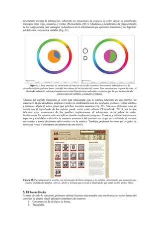 desempeño durante la interacción, sobretodo en situaciones de ceguera de color donde es complicado
distinguir entre rojos, amarillos y verdes (Weinschenk, 2011). Añadimos o modificamos la representación
de los componentes para conseguir redundancia en la información que queremos transmitir y no depender
así del color como única variable (Fig. 21).
Figura 21. Para entender las variaciones de tono en el círculo cromático los usuarios deben desplazar la
circunferencia negra hasta hacer coincidir los colores de los círculos del centro. Para usuarios con ceguera de color, el
diseñador relacionó colores primarios con ciertas figuras como indicadores visuales, por lo que hacer coincidir
colores equivale también a coincidir en figuras.
Además del aspecto funcional, el color está relacionado con la estética inherente en una interfaz. La
manera en la que decidimos emplear el color en combinación con los acabados gráficos –como sombras
y texturas– afecta el sabor visual que perciben nuestros usuarios (Fig. 22). Aún más, debemos tener en
cuenta que el significado de los colores puede variar entre culturas (Weinschenk, 2011), por lo que
debemos estar conscientes de las posibles implicaciones al seleccionar cierta paleta de color.
Similarmente los mismos criterios aplican cuando empleamos imágenes. Conocer y enlistar los intereses,
aspectos y cualidades culturales de nuestros usuarios o del contexto en el que será utilizado el sistema,
nos ayudan a tomar decisiones relacionadas con la estética. También, podemos basarnos en las guías de
identidad visual si diseñamos en términos de una marca.
Figura 22. Para relacionar la interfaz con el concepto de libros antiguos y las señales carbonizadas que poseen en sus
cantos, el diseñador empleó colores cálidos y texturas que evocan al material del que están hechos dichos libros.
5. El buen diseño
A partir de todo lo discutido, podemos enlistar factores relacionados con una buena ejecución dentro del
contexto de diseño visual aplicado a interfaces de usuarios:
1. Comprensión de la línea y la forma.
2. Tipografía.
 