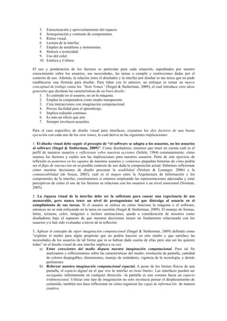 3. Estructuración y aprovechamiento del espacio.
4. Jerarquización y contraste de componentes.
5. Ritmo visual.
6. Lectura de la interfaz.
7. Empleo de metáforas y metonimias.
8. Síntesis e iconicidad.
9. Uso del color.
10. Estética y Cultura.
El uso y ponderación de los factores es particular para cada situación, supeditados por nuestro
conocimiento sobre los usuarios, sus necesidades, las tareas a cumplir y restricciones dadas por el
contexto de uso. Además, la relación entre el diseñador y la interfaz por diseñar es tan única que no pude
establecerse una fórmula para diseñar. Para lidiar con lo anterior, un enfoque es tomar un marco
conceptual de trabajo como los “Siete Temas” (Siegel & Stolterman, 2009), el cual introduce siete ideas
generales que declaran las características de un buen diseño:
1. Es centrado en el usuario, no en la máquina.
2. Emplea la computadora como medio transparente.
3. Crea interacciones con imaginación computacional.
4. Provee facilidad para el aprendizaje.
5. Implica rediseño continuo.
6. Es más un oficio que arte.
7. Siempre involucra acuerdos.
Para el caso específico de diseño visual para interfaces, cruzamos los diez factores de una buena
ejecución con cada uno de los siete temas, lo cual deriva en las siguientes implicaciones:
1. El diseño visual debe seguir el precepto de “el software se adapta a los usuarios, no los usuarios
al software (Siegel & Stolterman, 2009)”. Como diseñadores, tenemos que tener en cuenta cuál es el
perfil de nuestros usuarios y reflexionar sobre nuestras acciones (Schön, 1984) constantemente: cómo
usamos los factores y cuáles son las implicaciones para nuestros usuarios. Parte de este ejercicio de
reflexión es ponernos en los zapatos de nuestros usuarios y contarnos pequeñas historias de cómo podría
ser el flujo de interacción en su posible contexto de uso dada la composición actual. Debemos reflexionar
cómo nuestras decisiones de diseño procuran la usabilidad (Nielsen & Loranger, 2006) y la
comunicabilidad (de Souza, 2005), cuál es el mapeo entre la Arquitectura de Información y los
componentes de la interfaz, cuestionarnos si estamos empleando las representaciones adecuadas y estar
perceptivos de cómo el uso de los factores se relaciona con los usuarios a un nivel emocional (Norman,
2005).
2. La riqueza visual de la interfaz debe ser la suficiente para causar una experiencia de uso
memorable, pero nunca tener un nivel de protagonismo tal que distraiga al usuario en el
cumplimiento de sus tareas. Si el usuario se enfoca en cómo funciona la máquina o el software,
entonces no se está enfocando en la tarea en cuestión (Siegel & Stolterman, 2009). El manejo de formas,
letras, texturas, color, imágenes e incluso animaciones, queda a consideración de nosotros como
diseñadores bajo el supuesto de que nuestras decisiones tienen un fundamento relacionado con los
usuarios y/o han sido evaluadas a través de la reflexión.
3. Aplicar el concepto de súper imaginación computacional (Siegel & Stolterman, 2009) definido como
“explotar el medio para algún propósito que no podría hacerse en otro medio y que satisface las
necesidades de los usuarios de tal forma que ni se habían dado cuenta de ellas pero aún así las quieren
todas” en el diseño visual de una interfaz implica a su vez:
a) Estar conscientes del medio dispara nuestra imaginación computacional. Para tal fin
analizamos y reflexionamos sobre las características del medio: resolución de pantalla, cantidad
de colores despegables, dimensiones, manejo de estándares, vigencia de la tecnología, y demás
pertinentes.
b) Reforzar nuestra imaginación computacional espacial. A pesar de los límites físicos de una
pantalla, el espacio digital en el que vive la interfaz no tiene límites. Las interfaces pueden ser
navegadas infinitamente en cualquier dirección –la pantalla es una ventana hacia un espacio
tridimensional. Utilizar este tipo de imaginación no solo involucra pensar el desplazamiento de
contenido, también nos hace reflexionar en cómo organizar las capas de información de manera
creativa.
 