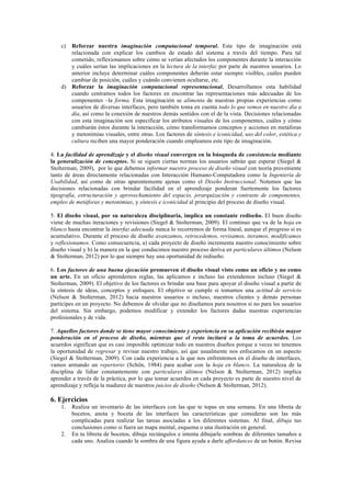 c) Reforzar nuestra imaginación computacional temporal. Este tipo de imaginación está
relacionada con explicar los cambios de estado del sistema a través del tiempo. Para tal
cometido, reflexionamos sobre cómo se verían afectados los componentes durante la interacción
y cuáles serían las implicaciones en la lectura de la interfaz por parte de nuestros usuarios. Lo
anterior incluye determinar cuáles componentes deberán estar siempre visibles, cuáles pueden
cambiar de posición, cuáles y cuándo convienen ocultarse, etc.
d) Reforzar la imaginación computacional representacional. Desarrollamos esta habilidad
cuando centramos todos los factores en encontrar las representaciones más adecuadas de los
componentes –la forma. Esta imaginación se alimenta de nuestras propias experiencias como
usuarios de diversas interfaces, pero también toma en cuenta todo lo que vemos en nuestro día a
día, así como la conexión de nuestros demás sentidos con el de la vista. Decisiones relacionadas
con esta imaginación son especificar los atributos visuales de los componentes, cuáles y cómo
cambiarán éstos durante la interacción, cómo transformamos conceptos y acciones en metáforas
y metonimias visuales, entre otras. Los factores de síntesis e iconicidad, uso del color, estética y
cultura reciben una mayor ponderación cuando empleamos este tipo de imaginación.
4. La facilidad de aprendizaje y el diseño visual convergen en la búsqueda de consistencia mediante
la generalización de conceptos. Si se siguen ciertas normas los usuarios sabrán que esperar (Siegel &
Stolterman, 2009), por lo que debemos informar nuestro proceso de diseño visual con teoría proveniente
tanto de áreas directamente relacionadas con Interacción Humano-Computadora como la Ingeniería de
Usabilidad, así como de otras aparentemente ajenas como el Diseño Instruccional. Notemos que las
decisiones relacionadas con brindar facilidad en el aprendizaje ponderan fuertemente los factores
tipografía, estructuración y aprovechamiento del espacio, jerarquización y contraste de componentes,
empleo de metáforas y metonimias, y síntesis e iconicidad al principio del proceso de diseño visual.
5. El diseño visual, por su naturaleza disciplinaria, implica un constante rediseño. El buen diseño
viene de muchas iteraciones y revisiones (Siegel & Stolterman, 2009). El continuo que va de la hoja en
blanco hasta encontrar la interfaz adecuada nunca lo recorremos de forma lineal, aunque el progreso sí es
acumulativo. Durante el proceso de diseño avanzamos, retrocedemos, revisamos, iteramos, modificamos
y reflexionamos. Como consecuencia, a) cada proyecto de diseño incrementa nuestro conocimiento sobre
diseño visual y b) la manera en la que conducimos nuestro proceso deriva en particulares últimos (Nelson
& Stolterman, 2012) por lo que siempre hay una oportunidad de rediseño.
6. Los factores de una buena ejecución promueven el diseño visual visto como un oficio y no como
un arte. En un oficio aprendemos reglas, las aplicamos e incluso las extendemos incluso (Siegel &
Stolterman, 2009). El objetivo de los factores es brindar una base para apoyar el diseño visual a partir de
la síntesis de ideas, conceptos y enfoques. El objetivo se cumple si tomamos una actitud de servicio
(Nelson & Stolterman, 2012) hacia nuestros usuarios o incluso, nuestros clientes y demás personas
partícipes en un proyecto. No debemos de olvidar que no diseñamos para nosotros si no para los usuarios
del sistema. Sin embargo, podemos modificar y extender los factores dadas nuestras experiencias
profesionales y de vida.
7. Aquellos factores donde se tiene mayor conocimiento y experiencia en su aplicación recibirán mayor
ponderación en el proceso de diseño, mientras que el resto incitará a la toma de acuerdos. Los
acuerdos significan que es casi imposible optimizar todo en nuestros diseños porque a veces no tenemos
la oportunidad de regresar y revisar nuestro trabajo, así que usualmente nos enfocamos en un aspecto
(Siegel & Stolterman, 2009). Con cada experiencia a la que nos enfrentemos en el diseño de interfaces,
vamos armando un repertorio (Schön, 1984) para acabar con la hoja en blanco. La naturaleza de la
disciplina de lidiar constantemente con particulares últimos (Nelson & Stolterman, 2012) implica
aprender a través de la práctica, por lo que tomar acuerdos en cada proyecto es parte de nuestro nivel de
aprendizaje y refleja la madurez de nuestros juicios de diseño (Nelson & Stolterman, 2012).
6. Ejercicios
1. Realiza un inventario de las interfaces con las que te topas en una semana. En una libreta de
bocetos, anota y boceta de las interfaces las características que consideras son las más
complicadas para realizar las tareas asociadas a los diferentes sistemas. Al final, dibuja tus
conclusiones como si fuera un mapa mental, esquema o una ilustración en general.
2. En tu libreta de bocetos, dibuja rectángulos e intenta dibujarle sombras de diferentes tamaños a
cada uno. Analiza cuando la sombra de una figura ayuda a darle affordances de un botón. Revisa
 