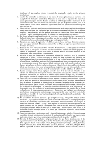 interfaces web que empleen botones y contrasta las propiedades visuales con tus primeras
conclusiones.
3. Analiza las similitudes y diferencias de los menús de cinco aplicaciones de escritorio –por
ejemplo Word. Analiza las similitudes y diferencias de cinco cómo se presentan “los menús” en
cinco aplicaciones para móviles. Realiza un dibujo al estilo mapa mental o ilustración de tus
conclusiones sobre cómo los menús son consistentes, qué tipo de palabras utilizan, cuál es el
orden habitual, cuáles son las diferencias significativas entre una aplicación de escritorio y una
para móviles, etc.
4. Selecciona tres revistas o magazines de diferentes temáticas. Con una regla y marcador de punta
media, traza las líneas que conforman la o las diferentes retículas en la revista. Haz un análisis
de cómo y por qué de esas retículas según el tema que trata cada revista. Boceta las retículas en
tu libreta y realiza anotaciones alrededor de cada una con tus resultados y conclusiones.
5. En alguna aplicación para la elaboración de wireframes como Axure (http://www.axure.com) o
Balsamiq (http://www.balsamiq.com) reproduce una de las retículas del ejercicio anterior y
realiza un wireframe de alguna de las páginas que contenga un artículo.
6. Selecciona una página de algún sitio web. Elabora un wireframe que tenga el mismo contenido
pero que respete la retícula del ejercicio anterior. Haz un dibujo de tu proceso y conclusiones en
tu libreta de bocetos.
7. Localiza tres sitios web que consideres saturados de información. Analiza cómo la estructura
visual afecta la percepción y consumo de esa información. Imprime en tamaño pequeño la
captura de las pantallas y pégala en tu libreta de bocetos. Realiza anotaciones alrededor de tus
impresiones sobre tus reflexiones y conclusiones.
8. Localiza un sitio que consideres no saturado de información. Imprime y pega la captura de
pantalla en tu libreta. Realiza anotaciones y boceta las ideas resultantes de comparar tus
conclusiones del ejercicio anterior con la forma en la que evalúas la saturación de un sitio y
cómo el diseño visual afecta tu percepción. Reflexiona cuál es el usuario arquetípico de ese sitio
e inventa una Persona de dicho usuario: dibuja cómo se vería, ponle nombre, qué es lo que
busca o quiere hacer en el sitio, cuál es su historia de vida, nivel socio-demográfico, etc. Luego,
dibuja una historia de cómo sería la interacción de esa persona con ese sitio. Anota los pros y
contras relacionados con el diseño visual de la interfaz a los costados del dibujo de la historia.
9. Realiza un mapa mental donde expliques cómo las leyes de la Gestalt son utilizadas en los
objetos con información visual que te rodean, pero que no sean digitales –carteles, formatos,
periódicos, señalización, etc. Boceta en tu libreta el objeto que hace el mejor uso y el que hace el
peor uso para cada una de las leyes. Incluye anotaciones e ilustraciones sobre tus conclusiones.
10. Selecciona cinco envases de productos de higiene personal –shampoo, pasta de dientes, enjuague
bucal, jabón, etc. Realiza un análisis tipográfico: cómo son las fuentes utilizadas, los tamaños de
letra, el número de palabras, la dimensión de las columnas, la función de las jerarquías, etc.
Reflexiona cómo el diseño afecta la legibilidad, la comprensión de la información, cómo influye
las características del empaque y la impresión. Además reflexiona cómo sería “intercambiar” la
información entre los productos, y las posibles consecuencias para los usuarios. En tu libreta
realiza bocetos de los productos con anotaciones e ilustraciones que expliquen tus reflexiones y
conclusiones. Incluye en estas anotaciones qué piensas que podría ser el equivalente en el diseño
de interfaces. Eres libre de pegar capturas de pantalla o fotografías de interfaces de tu día a día
para reafirmar tus ideas.
11. En un software de edición de textos –por ejemplo InDesign, pero puedes emplear incluso
Illustrator– pega algún texto de novela. Realiza al menos 6 variaciones de color tipográfico para
un ancho de columna fijo y con alineación a la izquierda– pero que consideres adecuado para al
menos una selección. Exporta a PDF y a parte imprime los resultados –los cuales pegarás en una
pared formando una fila. Analiza y reflexiona sobre cómo se ven los resultados en pantalla y
cómo se ven impresos. Aléjate de los textos en ambos casos y analiza cómo el color influye en la
legibilidad. Realiza un mapa mental en tu libreta que explique tus reflexiones y conclusiones
sobre este ejercicio.
12. Selecciona tres sitios o aplicaciones web y tres aplicaciones para móviles. Emplea tu mapa
mental del ejercicio anterior como herramienta de análisis tipográfico. Realiza una nueva versión
de tu mapa o ilustra que incluya tus cinco grande ideas sobre la tipografía y las GUI.
13. Investiga la historia, el diseñador y el propósito para las que fueron diseñadas seis de las
siguientes fuentes: Arial, Barrilito, Baskerville, Bell Gothic, Bodoni, Burgues Script, Casiopea,
Din, Espinosa, Fakir, Fedra, Fondo, Futura, Frutiger, Garamond, Georgia, Gotham, Helvetica,
Impact, Interstate, Jana Thork, Jenson Pro, Kukulcan, Lexicon, Lucida Sans, Maryam, Meta,
Museo, Myriad, OCR, Optica, Perec, Presidencia, Sanuk, Sapientia, Scala, Vista Sans, Thesis. Si
 