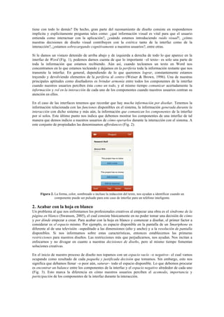 tiene con todo lo demás? De hecho, gran parte del razonamiento de diseño consiste en respondernos
implícita y explícitamente preguntas tales como: ¿qué información visual es vital para que el usuario
entienda como interactuar con la aplicación?, ¿cuándo estamos introduciendo ruido visual?, ¿cómo
nuestras decisiones de diseño visual contribuyen con la estética tanto de la interfaz como de la
interacción?, ¿estamos sobrecargando cognitivamente a nuestros usuarios?, entre otras.
Si le damos un vistazo detenido de arriba abajo y de izquierda a derecha de todo lo que aparece en la
interfaz de Word (Fig. 1), podemos darnos cuenta de que lo importante –el texto– es solo una parte de
toda la información que estamos recibiendo. Aún así, cuando tecleamos un texto en Word nos
concentramos en lo que estamos tecleando y dejamos en la periferia toda la información restante que nos
transmite la interfaz. En general, dependiendo de lo que queremos lograr, constantemente estamos
trayendo y devolviendo elementos de la periferia al centro (Weiser & Brown, 1996). Una de nuestras
principales aptitudes como diseñadores es brindar armonía entre todos los componentes de la interfaz
cuando nuestros usuarios perciben ésta como un todo, y al mismo tiempo comunicar acertadamente la
información y rol en la interacción de cada uno de los componentes cuando nuestros usuarios centran su
atención en ellos.
En el caso de las interfaces tenemos que recordar que hay mucha información por diseñar. Tenemos la
información relacionada con las funciones disponibles en el sistema, la información generada durante la
interacción con dicho sistema y más aún, la información que comunican los componentes de la interfaz
por sí solos. Este último punto nos indica que debemos mostrar los componentes de una interfaz de tal
manera que demos indicio a nuestros usuarios de cómo operarlos durante la interacción con el sistema. A
este conjunto de propiedades las denominamos affordances (Fig. 2).
Figura 2. La forma, color, sombreado e incluso la redacción del texto, nos ayudan a identificar cuando un
componente puede ser pulsado para este caso de interfaz para un teléfono inteligente.
2. Acabar con la hoja en blanco
Un problema al que nos enfrentamos los profesionales creativos al empezar una obra es el síndrome de la
página en blanco (Swanson, 2005), el cual consiste básicamente en no poder tomar una decisión de cómo
y por dónde empezar a crear. Para acabar con la hoja en blanco y comenzar a diseñar, el primer factor a
considerar es el espacio mismo. Por ejemplo, es espacio disponible en la pantalla de un Smartphone es
diferente al de una televisión –supeditado a las dimensiones (alto y ancho) y a la resolución de pantalla
disponibles. Si nos informamos sobre estas características, entonces establecemos las primeras
restricciones para nuestros diseños. Las restricciones más que perjudicarnos, nos ayudan. Nos incitan a
enfocarnos y no divagar en cuanto a nuestras decisiones de diseño, pero al mismo tiempo fomentan
soluciones creativas.
En el inicio de nuestro proceso de diseño nos topamos con un espacio vacío –o negativo– el cual vamos
ocupando como resultado de cada pequeña y justificada decisión que tomamos. Sin embargo, esto nos
significa que debamos llenar –o peor aún, saturar– todo el espacio disponible. Lo que debemos procurar
es encontrar un balance entre los componentes de la interfaz y el espacio negativo alrededor de cada uno
(Fig. 3). Esto marca la diferencia en cómo nuestros usuarios perciben el acomodo, importancia y
participación de los componentes de la interfaz durante la interacción.
 