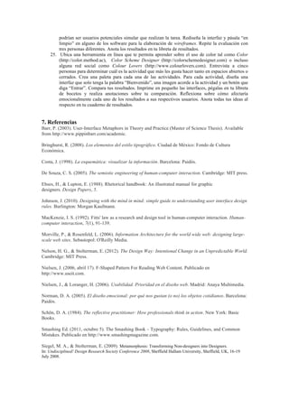 podrían ser usuarios potenciales simular que realizan la tarea. Rediseña la interfaz y pásala “en
limpio” en alguno de los software para la elaboración de wireframes. Repite la evaluación con
tres personas diferentes. Anota los resultados en tu libreta de resultados.
25. Ubica una herramienta en línea que te permita aprender sobre el uso de color tal como Color
(http://color.method.ac), Color Scheme Designer (http://colorschemedesigner.com) o incluso
alguna red social como Colour Lovers (http://www.colourlovers.com). Entrevista a cinco
personas para determinar cuál es la actividad que más les gusta hacer tanto en espacios abiertos o
cerrados. Crea una paleta para cada una de las actividades. Para cada actividad, diseña una
interfaz que solo tenga la palabra “Bienvenido”, una imagen acorde a la actividad y un botón que
diga “Entrar”. Compara tus resultados. Imprime en pequeño las interfaces, pégalas en tu libreta
de bocetos y realiza anotaciones sobre tu comparación. Reflexiona sobre cómo afectaría
emocionalmente cada uno de los resultados a sus respectivos usuarios. Anota todas tus ideas al
respecto en tu cuaderno de resultados.
7. Referencias
Barr, P. (2003). User-Interface Metaphors in Theory and Practice (Master of Science Thesis). Available
from http://www.pippinbarr.com/academic.
Bringhurst, R. (2008). Los elementos del estilo tipográfico. Ciudad de México: Fondo de Cultura
Económica.
Costa, J. (1998). La esquemática: visualizar la información. Barcelona: Paidós.
De Souza, C. S. (2005). The semiotic engineering of human-computer interaction. Cambridge: MIT press.
Ehses, H., & Lupton, E. (1988). Rhetorical handbook: An illustrated manual for graphic
designers. Design Papers, 5.
Johnson, J. (2010). Designing with the mind in mind: simple guide to understanding user interface design
rules. Burlington: Morgan Kaufmann.
MacKenzie, I. S. (1992). Fitts' law as a research and design tool in human-computer interaction. Human-
computer interaction, 7(1), 91-139.
Morville, P., & Rosenfeld, L. (2006). Information Architecture for the world wide web: designing large-
scale web sites. Sebastopol: O'Reilly Media.
Nelson, H. G., & Stolterman, E. (2012). The Design Way: Intentional Change in an Unpredictable World.
Cambridge: MIT Press.
Nielsen, J. (2006, abril 17). F-Shaped Pattern For Reading Web Content. Publicado en
http://www.useit.com.
Nielsen, J., & Loranger, H. (2006). Usabilidad. Prioridad en el diseño web. Madrid: Anaya Multimedia.
Norman, D. A. (2005). El diseño emocional: por qué nos gustan (o no) los objetos cotidianos. Barcelona:
Paidós.
Schön, D. A. (1984). The reflective practitioner: How professionals think in action. New York: Basic
Books.
Smashing Ed. (2011, octubre 5). The Smashing Book – Typography: Rules, Guidelines, and Common
Mistakes. Publicado en http://www.smashingmagazine.com.
Siegel, M. A., & Stolterman, E. (2009). Metamorphosis: Transforming Non-designers into Designers.
In: Undisciplined! Design Research Society Conference 2008, Sheffield Hallam University, Sheffield, UK, 16-19
July 2008.
 