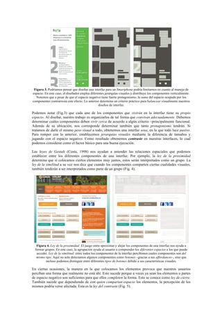 Figura 3. Podríamos pensar que diseñar una interfaz para un Smartphone podría limitarnos en cuanto al manejo de
espacio. En este caso, el diseñador emplea diferentes jerarquías visuales y distribuye los componentes verticalmente.
Notemos que a pesar de que el espacio negativo tiene fuerte protagonismo, la suma del espacio ocupado por los
componentes contrarresta este efecto. Lo anterior determina un criterio práctico para balancear visualmente nuestros
diseños de interfaz.
Podemos notar (Fig.3) que cada uno de los componentes que vivirán en la interfaz tiene su propio
espacio. Al diseñar, nuestro trabajo es organizarlos de tal forma que convivan adecuadamente. Debemos
determinar cuáles componentes deben vivir cerca de acuerdo a algún criterio –principalmente funcional.
Además de su ubicación, nos corresponde determinar también que tanto protagonismo tendrán. Si
tratamos de darle el mismo peso visual a todo, obtenemos una interfaz sosa, en la que todo luce pasivo.
Para romper con lo anterior, establecemos jerarquías visuales mediante la diferencia de tamaños y
jugando con el espacio negativo. Como resultado obtenemos contraste en nuestras interfaces, lo cual
podemos considerar como el factor básico para una buena ejecución.
Las leyes de Gestalt (Costa, 1998) nos ayudan a entender las relaciones espaciales que podemos
establecer entre los diferentes componentes de una interfaz. Por ejemplo, la ley de la proximidad
determina que si colocamos ciertos elementos muy juntos, estos serán interpretados como un grupo. La
ley de la similitud a su vez nos dice que cuando los componentes comparten ciertas cualidades visuales,
también tenderán a ser interpretados como parte de un grupo (Fig. 4).
Figura 4. Ley de la proximidad: El juego entre aproximar y alejar los componentes de una interfaz nos ayuda a
formar grupos. En este caso, la agrupación ayuda al usuario a comprender los diferentes espacios a los que puede
acceder. Ley de la similitud: entre todos los componentes de la interfaz percibimos cuales componentes son del
mismo tipo. Aquí no solo detectamos algunos componentes como botones –gracias a sus affordances–, sino que
incluso podemos distinguir entre diferentes tipos de botones debido a sus características visuales.
En ciertas ocasiones, la manera en la que colocamos los elementos provoca que nuestros usuarios
perciban una forma que realmente no está ahí. Esto sucede porque a veces ya sean los elementos o partes
de espacio negativo son suficientes para que ellos completen la forma. Esto se conoce como ley de cierre.
También sucede que dependiendo de con quien compartan espacio los elementos, la percepción de los
mismos podría verse afectada. Esta es la ley del contraste (Fig. 5).
 