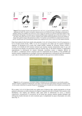 Figura 5. Este logotipo muestra como funciona la ley del cierre, ya que percibimos una letra ‘a’ a partir de los
segmentos de línea. En cuanto a la interfaz, notamos esta ley en la forma en la que el diseñador nos presenta el
logotipo: primero nos establece una referencia visual y luego nos muestra acercamientos para hacer énfasis en las
características del logotipo –de manera que no tenemos problema para comprender que se trata de la misma ‘a’. Por
otro lado, como efecto de la ley de contraste, notamos como cambia nuestra percepción con tan solo cambiar la
imagen de la galería aunque todo permanezca estático. En el primer caso percibimos la composición horizontal y
pasiva, mientras que con el acercamiento notamos una conglomeración y peso visual en la zona superior derecha.
Estas leyes parten de dos leyes mucho más generales: la ley de la buena forma o ley de la pregnancia, y
la ley de figura-fondo (Costa, 1998). La ley de la pregnancia nos indica que los usuarios tenderán a
organizar su percepción de la forma más simple posible, tratando de reconocer formas estables y
sencillas. En el diseño de GUI tenemos entonces que nuestros usuarios interpretarán mejor lo que está
sucediendo en la interfaz si la encuentran simple de entender (Fig. 6). De forma contraria, si organizamos
espacialmente la información de manera rebuscada, mostramos íconos e imágenes difíciles de
decodificar, y empleamos formas complejas para los componentes de la interfaz, es muy probable que
nuestros usuarios simplemente no extraigan y procesen adecuadamente la información que ésta comunica,
y por ende, la interacción con la aplicación puede resultar en una experiencia desfavorecedora.
Figura 6. Ley de la pregnancia: acomodos simples y jerárquicos de los componentes en una interfaz ayudan a
nuestros usuarios a organizar la información y por ende, a tomar decisiones para realizar cierta tarea. Notemos como
el color ayuda a determinar los grandes bloques de información, pero el tamaño de la letra establece una jerarquía en
el contenido.
Por su parte, la ley de la figura-fondo nos explica que al observar algo, nuestra percepción es tal que
podemos enfocarnos en ciertos elementos (la figura) y separarlos del resto (el fondo). Para nosotros como
diseñadores, esto implica que debemos saber cómo partir la información en trozos y entonces
organizarlos, jerarquizarlos y presentarlos de tal forma que nuestros usuarios puedan distinguir qué
información resulta relevante en cierto momento para ir completando los pasos relacionados con cierta
tarea (Fig. 7).
 