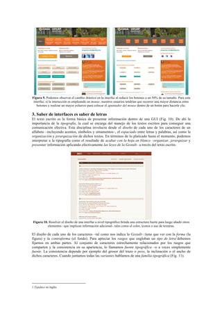 Figura 9. Podemos observar el cambio drástico en la interfaz al reducir los botones a un 50% de su tamaño. Para esta
interfaz, si la interacción es empleando un mouse, nuestros usuarios tendrían que recorrer una mayor distancia entre
botones y realizar un mayor esfuerzo para colocar el apuntador del mouse dentro de un botón para hacerle clic.
3. Saber de interfaces es saber de letras
El texto escrito es la forma básica de presentar información dentro de una GUI (Fig. 10). De ahí la
importancia de la tipografía, la cual se encarga del manejo de los textos escritos para conseguir una
comunicación efectiva. Esta disciplina involucra desde el diseño de cada uno de los caracteres de un
alfabeto –incluyendo acentos, símbolos y ornamentos–, el espaciado entre letras y palabras, así como la
organización y jerarquización de dichos textos. En términos de lo platicado hasta el momento, podemos
interpretar a la tipografía como el resultado de acabar con la hoja en blanco –organizar, jerarquizar y
presentar información aplicando efectivamente las leyes de la Gestalt– a través del texto escrito.
Figura 10. Resolver el diseño de una interfaz a nivel tipográfico brinda una estructura fuerte para luego añadir otros
elementos –que implican información adicional– tales como el color, íconos o uso de texturas.
El diseño de cada uno de los caracteres –tal como nos indica la Gestalt– tiene que ver con la forma (la
figura) y la contraforma (el fondo). Para apreciar los rasgos que engloban un tipo de letra1
debemos
fijarnos en ambas partes. Al conjunto de caracteres estrechamente relacionados por los rasgos que
comparten y la consistencia en su apariencia, lo llamamos fuente tipográfica –o a veces simplemente
fuente. La consistencia depende por ejemplo del grosor del trazo o peso, la inclinación o el ancho de
dichos caracteres. Cuando juntamos todas las variantes hablamos de una familia tipográfica (Fig. 11).
	
  	
  	
  	
  	
  	
  	
  	
  	
  	
  	
  	
  	
  	
  	
  	
  	
  	
  	
  	
  	
  	
  	
  	
  	
  	
  	
  	
  	
  	
  	
  	
  	
  	
  	
  	
  	
  	
  	
  	
  	
  	
  	
  	
  	
  	
  	
  	
  	
  	
  	
  	
  	
  	
  	
  	
  
1 Typeface en inglés.	
  
 