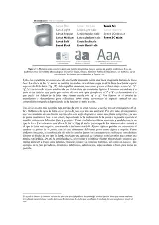 Figura 11. Mientras más completa esté una familia tipográfica, mayor campo de acción tendremos. Esto es,
podremos usar la variante adecuada para los textos largos, títulos, números dentro de un párrafo, los números de un
encabezado, los textos que acompañan a figuras, etc.
Todos los caracteres en minúsculas de una fuente descansan sobre una línea imaginaria llamada la línea
base. La altura de las ‘x’, como su nombre nos indica, es la distancia que va de la línea base hasta la parte
superior de dicha letra (Fig. 12). Solo aquellos caracteres con curvas ya sea arriba o abajo –como ‘o’, ‘b’,
‘q’, ‘a’– se salen de la zona establecida por dicha altura por cuestiones ópticas. Llamamos ascendente a la
parte de un carácter que queda por encima de esta zona –por ejemplo en la ‘f’ o ‘k’– y descendente a la
que queda por debajo de la línea base –como sucede con ‘q’ o ‘g’. Nos fijamos en el tamaño de
ascendentes y descendentes para reflexionar sobre cómo economizar el espacio vertical en una
composición tipográfica dependiendo de la función del texto escrito.
Uno de los rasgos más notables para un tipo de letra es tener remates o serifas en sus terminaciones (Fig.
12). Hablamos de tipos de letra sin serifas o de palo seco en caso contrario. Por otro lado, si imaginamos
que los caracteres de una fuente son trazados con algún dispositivo como una pluma caligráfica –ya sea
de punta cuadrada o fina– o un pincel, dependiendo de la inclinación de la punta o la presión ejercida al
escribir, obtenemos diferentes finos y gruesos2
. Como resultado se obtiene contraste y modulación en un
tipo de letra. La razón entre una altura de las ‘x’ fija y el ancho que ocuparán los caracteres determinará si
el tipo de letra será regular, condensada o incluso extendida. Ajustes ópticos podrían ser necesarios al
cambiar el grosor de la punta, con lo cual obtenemos diferentes pesos como ligera o negrita. Como
podemos imaginar, la combinación de todo lo anterior junto con características estilísticas consideradas
durante el diseño de un tipo de letra, producen una cantidad de variantes considerables para armar una
familia tipográfica. De ahí la complejidad la seleccionar y combinar fuentes tipográficas: tenemos que
prestar atención a todos estos detalles, procurar conocer su contexto histórico, así como su función –por
ejemplo, si es para periódicos, directorios telefónicos, señalización, espectaculares o bien, para leerse en
pantalla.
	
  	
  	
  	
  	
  	
  	
  	
  	
  	
  	
  	
  	
  	
  	
  	
  	
  	
  	
  	
  	
  	
  	
  	
  	
  	
  	
  	
  	
  	
  	
  	
  	
  	
  	
  	
  	
  	
  	
  	
  	
  	
  	
  	
  	
  	
  	
  	
  	
  	
  	
  	
  	
  	
  	
  	
  
2 Lo cual se observa y conserva en tipos de letra con aires caligráficos. Sin embargo, existen tipos de letras que toman esta base
pero añaden características visuales derivadas de decisiones de diseño que no reflejan el resultado de usar una pluma o pincel tal
cual.
	
  
 