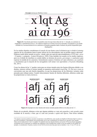 Figura 12. Una fuente para leerse en pantalla como Georgia tiene altura de las ‘x’ elevada, un contraste no
exagerado y contraformas francas –los espacios negativos no tienen recovecos marcados. El propósito es no perder
claridad en el reconocimiento de los caracteres en tamaños pequeños dado el número de pixeles disponibles para
desplegarlos.
En los medios digitales consideramos el tamaño de una fuente como la distancia que va desde el extremo
superior de los ascendentes hasta la parte inferior de los descendentes más un posible espacio adicional3
.
Podemos medir dicho tamaño en puntos –donde cada uno equivale aproximadamente a 0.352 mm–, picas
–12 puntos– y pulgadas –6 picas (Bringhurst, 2008). Estas medidas son usuales en los medios impresos,
pero en el diseño de interfaces es común hablar en términos de pixeles, porcentajes o cuadratines para
expresar la medida de los caracteres. Generalmente usamos el término em4
para referirnos a un cuadratín
y encontramos que la mayoría de los navegadores web toman 1em equivalente a 16 pixeles (Smashing
Ed., 2011).
Como las alturas de las ‘x’ pueden variar para un mismo tamaño entre dos fuentes diferentes debido a sus
diseños, entonces utilizar el mismo tamaño no garantiza uniformidad visual (Fig. 13). Por eso a veces es
conveniente usar una sola familia tipográfica, ya que las proporciones de las diferentes variantes están
pensadas para trabajar juntas. Cuando seleccionamos fuentes de familias diferentes, debemos cuidar que
las proporciones se vean armónicas.
Figura 13. Ejemplo de cómo fuentes del mismo tamaño pueden diferir en la altura de las ‘x’.
Dentro de un párrafo, debemos evitar que algunas palabras se vean más pequeñas o más grandes como
resultado de la mezcla; o bien, que se vean más pesadas o quizá más ligeras. Para textos aislados,
	
  	
  	
  	
  	
  	
  	
  	
  	
  	
  	
  	
  	
  	
  	
  	
  	
  	
  	
  	
  	
  	
  	
  	
  	
  	
  	
  	
  	
  	
  	
  	
  	
  	
  	
  	
  	
  	
  	
  	
  	
  	
  	
  	
  	
  	
  	
  	
  	
  	
  	
  	
  	
  	
  	
  	
  
3 En algunas ocasiones podemos encontrar excepciones a esta definición, como sucede con Zapfino de Hermann Zapf. La razón es
que tiene ascendentes y descendentes muy pronunciados, por lo que se desborda de los límites de su caja para cierto tamaño.	
  
4 Que sería la traducción de “eme” en español. El cuadratín tiene una relación histórica con la letra ‘M’ de una fuente tipográfica.
Actualmente una em representa un cuadrado que empleamos como (medida) base cuando se fija una medida en otra unidad. Por
ejemplo, si consideramos 10 puntos, nuestra em (de 10x10) servirá como base para nuevos tamaños: 2 em, 1.5 em, 0.75 em, etc.	
  
 