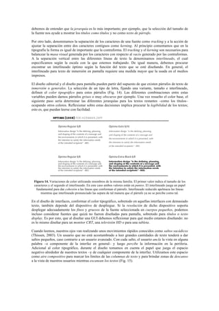 debemos de entender que la jerarquía es lo más importante; por ejemplo, que la selección del tamaño de
la fuente nos ayude a mostrar los títulos como títulos y no como texto de párrafo.
Por otro lado, denominamos la separación de los caracteres de una fuente como tracking y a la acción de
ajustar la separación entre dos caracteres contiguos como kerning. Al principio comentamos que en la
tipografía la forma es igual de importante que la contraforma. El tracking y el kerning son necesarios para
balancear la masa visual generada por los caracteres con respecto al vacío generado por las contraformas.
A la separación vertical entre las diferentes líneas de texto la denominamos interlineado, el cual
especificamos según la escala con la que estemos trabajando. De igual manera, debemos procurar
encontrar un interlineado óptimo según la función del texto que se esté diseñando. En general, el
interlineado para texto de inmersión en pantalla requiere una medida mayor que la usada en el medios
impresos.
El diseño editorial y el diseño para pantalla pueden partir del supuesto de que existen párrafos de texto de
inmersión o generales. La selección de un tipo de letra, fijando una variante, tamaño e interlineado,
definen el color tipográfico para estos párrafos (Fig. 14). Las diferentes combinaciones entre estas
variables pueden darnos párrafos grises o muy obscuros por ejemplo. Una vez resuelto el color base, el
siguiente paso sería determinar las diferentes jerarquías para los textos restantes –como los títulos–
ocupando otros colores. Reflexionar sobre estas decisiones implica procurar la legibilidad de los textos;
esto es, que puedan leerse con facilidad.
Figura 14. Variaciones de color utilizando miembros de la misma familia. El primer valor indica el tamaño de los
caracteres y el segundo el interlineado. En este caso ambos valores están en puntos. El interlineado juega un papel
fundamental para dar cohesión a las líneas que conforman el párrafo. Interlineado reducido apelmaza las líneas
mientras que interlineado pronunciado las separa de tal manera que el párrafo ya no se percibe como tal.
En el diseño de interfaces, conformar el color tipográfico, sobretodo en aquellas interfaces con demasiado
texto, también depende del dispositivo de despliegue. Si la resolución de dicho dispositivo soporta
desplegar adecuadamente los finos y gruesos de la fuente seleccionada en cuerpos pequeños, podemos
incluso considerar fuentes que quizá no fueron diseñadas para pantalla, sobretodo para títulos o texto
display. Es por esto, que al diseñar una GUI debemos reflexionar para qué medio estamos diseñando: no
es lo mismo diseñar para un monitor CRT, una televisión HD o para una tableta.
Cuando leemos, nuestros ojos van realizando unos movimientos rápidos conocidos como saltos sacádicos
(Thissen, 2003). Un usuario que no está acostumbrado a leer grandes cantidades de texto tenderá a dar
saltos pequeños, caso contrario a un usuario avanzado. Con cada salto, el usuario ancla la vista en alguna
palabra –o componente de la interfaz en general– y luego percibe la información en la periferia.
Adicional al color tipográfico, durante el diseño tomamos en cuenta el papel que juega el espacio
negativo alrededor de nuestros textos –y de cualquier componente de la interfaz. Utilizamos este espacio
como aire compositivo para marcar los límites de las columnas de texto y para brindar zonas de descanso
a la vista de nuestros usuarios mientras escanean los textos (Fig. 15).
 