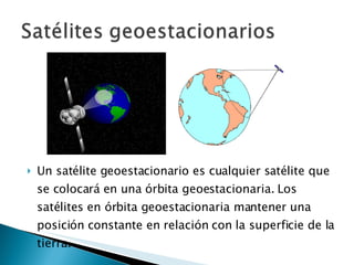 Un satélite geoestacionario es cualquier satélite que se colocará en una órbita geoestacionaria. Los satélites en órbita geoestacionaria mantener una posición constante en relación con la superficie de la tierra. 