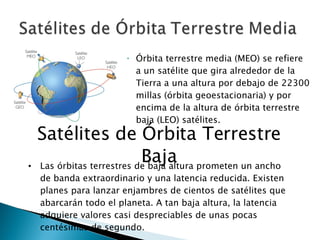 Órbita terrestre media (MEO) se refiere a un satélite que gira alrededor de la Tierra a una altura por debajo de 22300 millas (órbita geoestacionaria) y por encima de la altura de órbita terrestre baja (LEO) satélites. Satélites de Órbita Terrestre Baja Las órbitas terrestres de baja altura prometen un ancho de banda extraordinario y una latencia reducida. Existen planes para lanzar enjambres de cientos de satélites que abarcarán todo el planeta. A tan baja altura, la latencia adquiere valores casi despreciables de unas pocas centésimas de segundo. 
