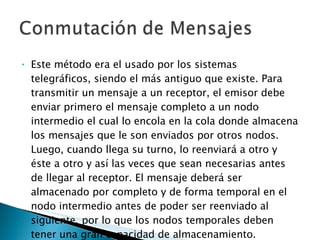 Este método era el usado por los sistemas telegráficos, siendo el más antiguo que existe. Para transmitir un mensaje a un receptor, el emisor debe enviar primero el mensaje completo a un nodo intermedio el cual lo encola en la cola donde almacena los mensajes que le son enviados por otros nodos. Luego, cuando llega su turno, lo reenviará a otro y éste a otro y así las veces que sean necesarias antes de llegar al receptor. El mensaje deberá ser almacenado por completo y de forma temporal en el nodo intermedio antes de poder ser reenviado al siguiente, por lo que los nodos temporales deben tener una gran capacidad de almacenamiento. 