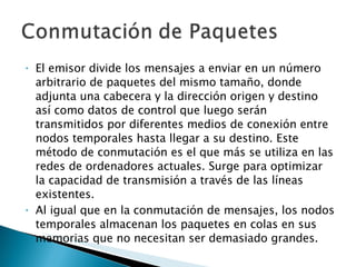 El emisor divide los mensajes a enviar en un número arbitrario de paquetes del mismo tamaño, donde adjunta una cabecera y la dirección origen y destino así como datos de control que luego serán transmitidos por diferentes medios de conexión entre nodos temporales hasta llegar a su destino. Este método de conmutación es el que más se utiliza en las redes de ordenadores actuales. Surge para optimizar la capacidad de transmisión a través de las líneas existentes. Al igual que en la conmutación de mensajes, los nodos temporales almacenan los paquetes en colas en sus memorias que no necesitan ser demasiado grandes. 