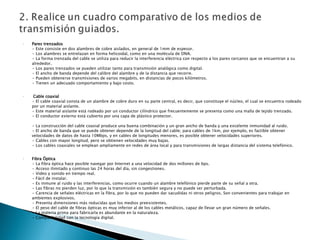 Pares trenzados • Este consiste en dos alambres de cobre aislados, en general de 1mm de espesor. • Los alambres se entrelazan en forma helicoidal, como en una molécula de DNA.  • La forma trenzada del cable se utiliza para reducir la interferencia eléctrica con respecto a los pares cercanos que se encuentran a su alrededor. • Los pares trenzados se pueden utilizar tanto para transmisión analógica como digital. • El ancho de banda depende del calibre del alambre y de la distancia que recorre. • Pueden obtenerse transmisiones de varios megabits, en distancias de pocos kilómetros.  • Tienen un adecuado comportamiento y bajo costo. Cable coaxial • El cable coaxial consta de un alambre de cobre duro en su parte central, es decir, que constituye el núcleo, el cual se encuentra rodeado por un material aislante. • Este material aislante está rodeado por un conductor cilíndrico que frecuentemente se presenta como una malla de tejido trenzado. • El conductor externo está cubierto por una capa de plástico protector. • La construcción del cable coaxial produce una buena combinación y un gran ancho de banda y una excelente inmunidad al ruido. • El ancho de banda que se puede obtener depende de la longitud del cable; para cables de 1km, por ejemplo, es factible obtener velocidades de datos de hasta 10Mbps, y en cables de longitudes menores, es posible obtener velocidades superiores.  • Cables con mayor longitud, pero se obtienen velocidades muy bajas. • Los cables coaxiales se emplean ampliamente en redes de área local y para transmisiones de largas distancia del sistema telefónico. Fibra Óptica • La fibra óptica hace posible navegar por Internet a una velocidad de dos millones de bps.  • Acceso ilimitado y continuo las 24 horas del día, sin congestiones.  • Video y sonido en tiempo real. • Fácil de instalar.  • Es inmune al ruido y las interferencias, como ocurre cuando un alambre telefónico pierde parte de su señal a otra.  • Las fibras no pierden luz, por lo que la transmisión es también segura y no puede ser perturbada.  • Carencia de señales eléctricas en la fibra, por lo que no pueden dar sacudidas ni otros peligros. Son convenientes para trabajar en ambientes explosivos.  • Presenta dimensiones más reducidas que los medios preexistentes.  • El peso del cable de fibras ópticas es muy inferior al de los cables metálicos, capaz de llevar un gran número de señales.  • La materia prima para fabricarla es abundante en la naturaleza.  • Compatibilidad con la tecnología digital. 