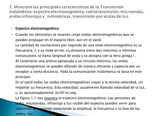 Espectro electromagnético Cuando los electrones se mueven crean ondas electromagnéticas que se pueden propagar en el espacio libre, aun en el vació. La cantidad de oscilaciones por segundo de una onda electromagnética es su frecuencia, f, y se mide en Hz. La distancia entre dos máximos o mínimos consecutivos se llama longitud de onda y se designa con la letra griega l . Al conectarse una antena apropiada a un circuito eléctrico, las ondas electromagnéticas se pueden difundir de manera eficiente y captarse por un receptor a cierta distancia. Toda la comunicación inalámbrica se basa en este principio.  En el vació todas las ondas electromagnéticas viajan a la misma velocidad, sin importar su frecuencia. Esta velocidad, usualmente llamada velocidad de la luz, c, es aproximadamente 3x10 8  m/seg.  La figura 1.1 nos  muestra  el espectro electromagnético. Las porciones de radio, microondas, infrarrojo y luz visible del espectro pueden servir para transmitir información modulando la amplitud, la frecuencia o la fase de las ondas. Ver 